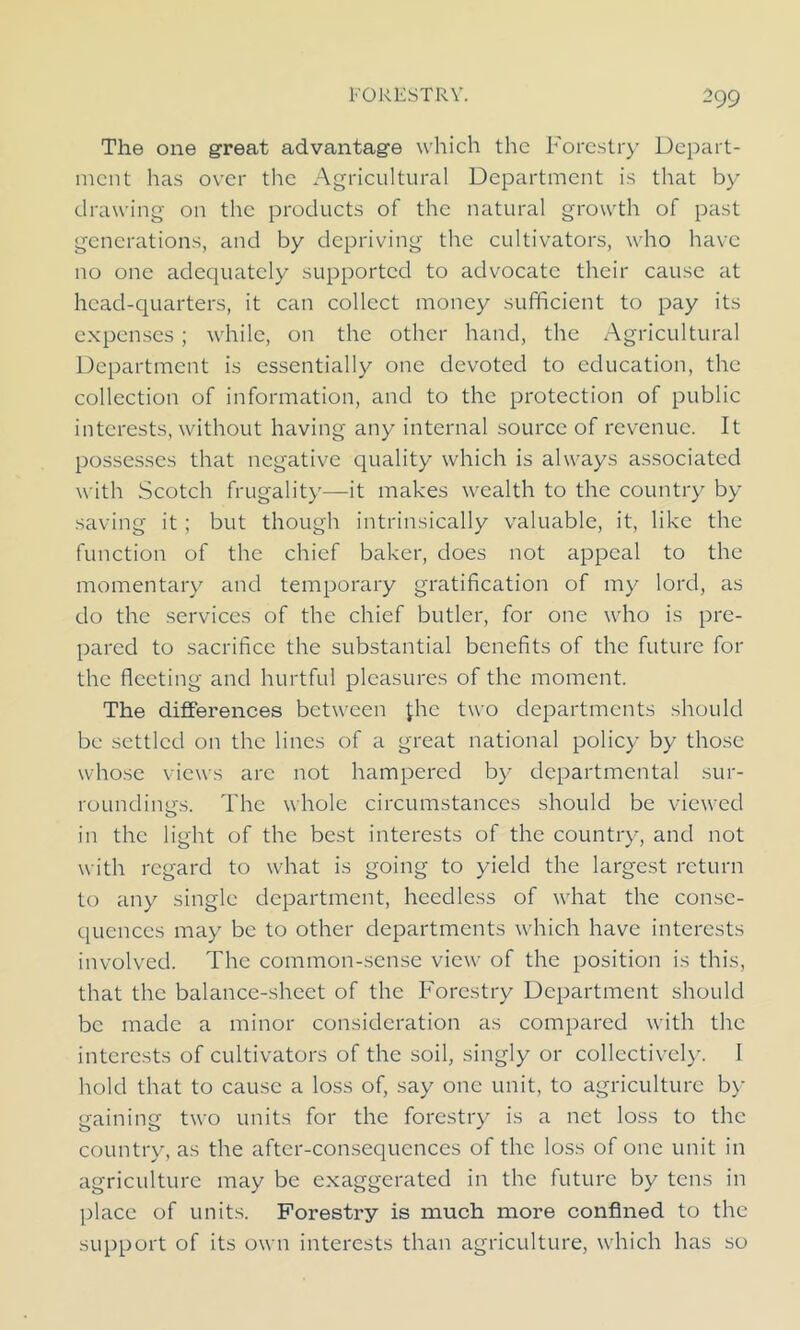 The one great advantage which the Forestry Depart- ment has over the Agricultural Department is that by drawing on the products of the natural growth of past generations, and by depriving the cultivators, who have no one adequately supported to advocate their cause at head-quarters, it can collect money sufficient to pay its expenses; while, on the other hand, the Agricultural Department is essentially one devoted to education, the collection of information, and to the protection of public interests, without having any internal source of revenue. It possesses that negative quality which is always associated with Scotch frugality—it makes wealth to the country by saving it; but though intrinsically valuable, it, like the function of the chief baker, does not appeal to the momentary and temporary gratification of my lord, as do the services of the chief butler, for one who is pre- pared to sacrifice the substantial benefits of the future for the fleeting and hurtful pleasures of the moment. The differences between Jhe two departments should be settled on the lines of a great national policy by those whose views arc not hampered by departmental sur- roundings. The whole circumstances should be viewed in the light of the best interests of the country, and not with regard to what is going to yield the largest return to any single department, heedless of what the conse- quences may be to other departments which have interests involved. The common-sense view of the position is this, that the balance-sheet of the Forestry Department should be made a minor consideration as compared with the interests of cultivators of the soil, singly or collectively. I hold that to cause a loss of, say one unit, to agriculture by gaining two units for the forestry is a net loss to the country, as the after-consequences of the loss of one unit in agriculture may be exaggerated in the future by tens in place of units. Forestry is much more confined to the support of its own interests than agriculture, which has so