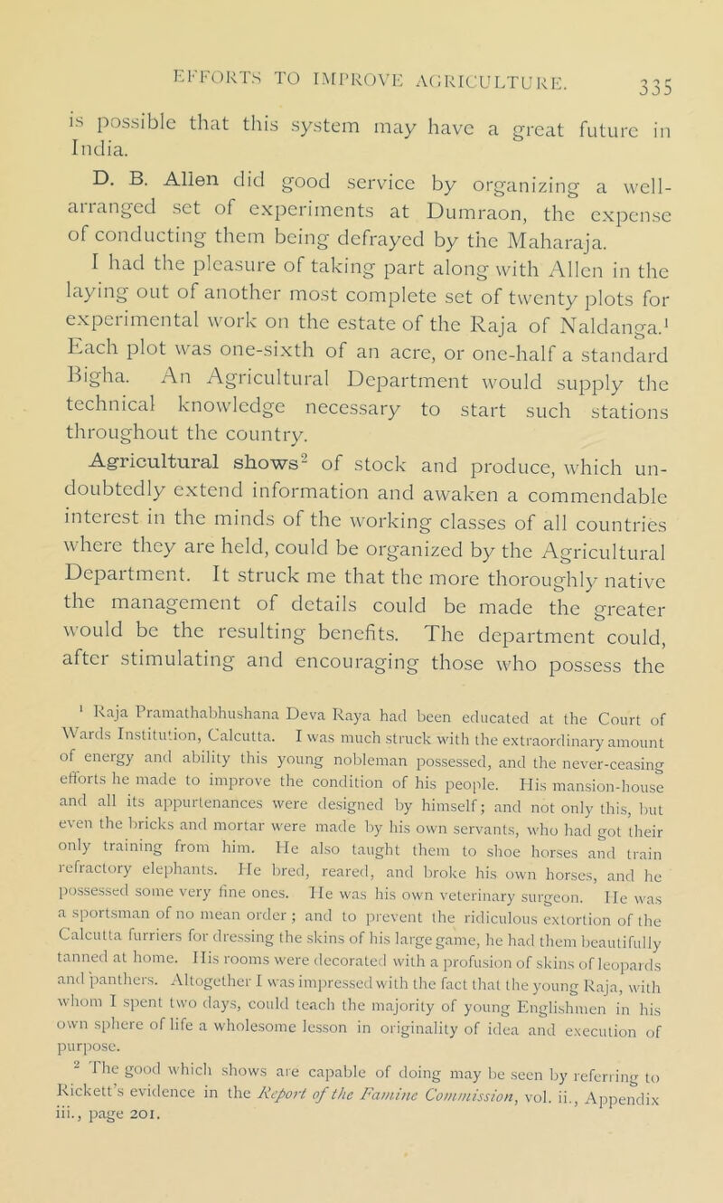 is possible that this system may have a great future in India. D. B. Allen did good service by organizing a well- ananged set of experiments at Dumraon, the expense of conducting them being defrayed by the Maharaja. I had the plcasuie of taking part along with Allen in the laying out of another most complete set of twenty plots for experimental work on the estate of the Raja of Naldanga.1 Ivach plot was one-sixth of an acre, or one-half a standard Bigha. An Agricultural Department would supply the technical knowledge necessary to start such stations throughout the country. Agricultural shows- of stock and produce, which un- doubtedly extend information and awaken a commendable interest in the minds of the working classes of all countries where they are held, could be organized by the Agricultural Department. It stiuck me that the more thoroughly native the management of details could be made the greater would be the resulting benefits. The department could, after stimulating and encouraging those who possess the 1 Raja Pramathabhushana Deva Raya had been educated at the Court of W aids Institution, Calcutta. I was much struck with the extraordinary amount of energy and ability this young nobleman possessed, and the never-ceasing efforts he made to improve the condition of his people. His mansion-house and all its appurtenances were designed by himself; and not only this, but even the bricks and mortar were made by his own servants, who had got their only training from him. He also taught them to shoe horses and train refractory elephants. He bred, reared, and broke his own horses, and he possessed some very fine ones. He was his own veterinary surgeon. He was a sportsman of no mean order ; and to prevent the ridiculous extortion of the Calcutta furriers for dressing the skins of his large game, he had them beautifully tanned at home. Ilis rooms were decorated with a profusion of skins of leopards and panthers. Altogether I was impressed with the fact that the young Raja, with whom I spent two days, could teach the majority of young Englishmen in his own sphere of life a wholesome lesson in originality of idea and execution of purpose. 1 he good which shows are capable of doing may be seen by referring to kickett s evidence in the Report of the Famine Commission, vol. ii., Appendix iii., page 201.