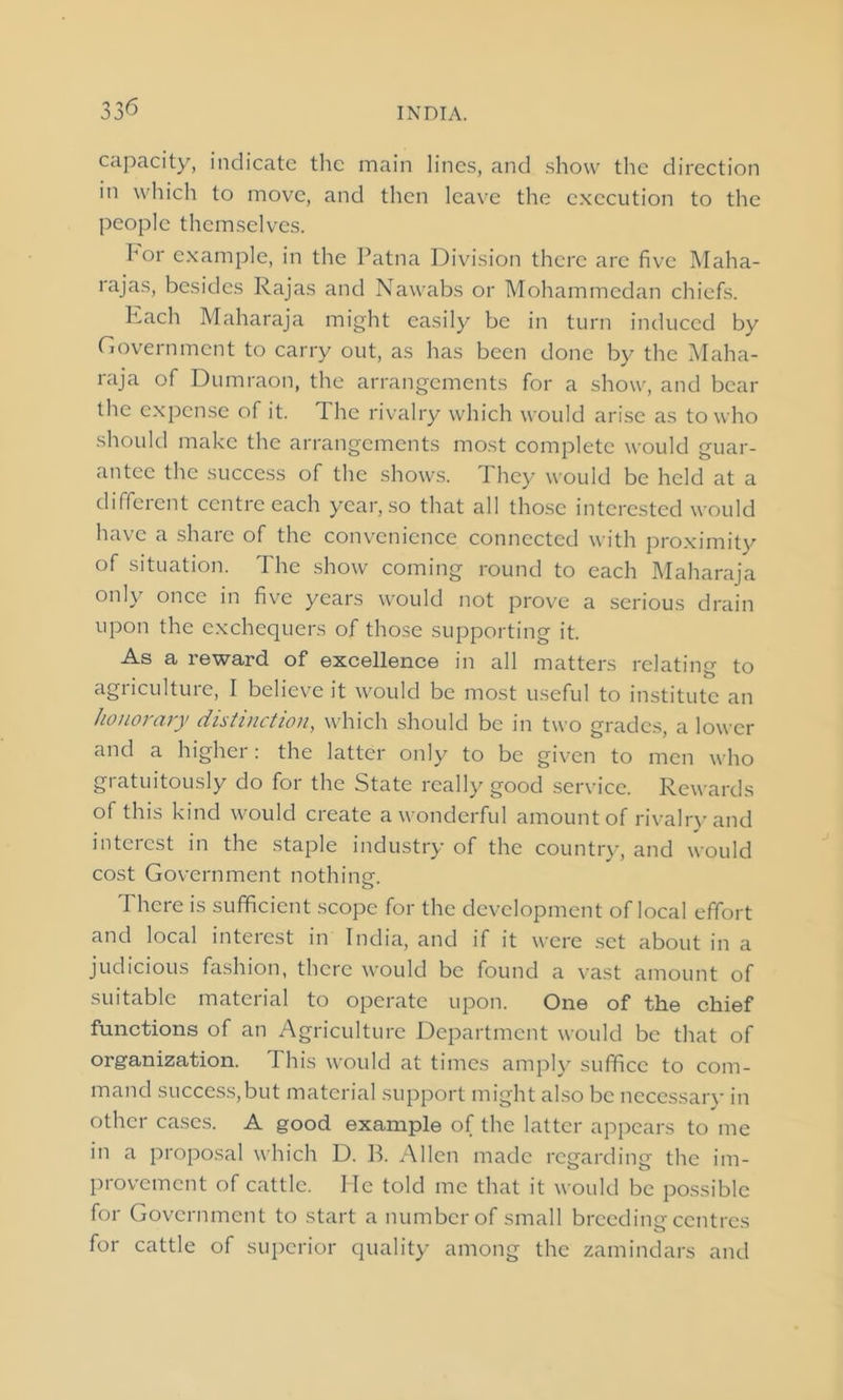 capacity, indicate the main lines, and show the direction in which to move, and then leave the execution to the people themselves. hor example, in the Patna Division there are five Maha- rajas, besides Rajas and Nawabs or Mohammedan chiefs. Each Maharaja might easily be in turn induced by Government to carry out, as has been done by the Maha- raja of Dumraon, the arrangements for a show, and bear the expense of it. The rivalry which would arise as to who should make the arrangements most complete would guar- antee the success of the shows. 1 hey would be held at a different centre each year, so that all those interested would have a share of the convenience connected with proximity of situation. The show coming round to each Maharaja only once in five years would not prove a serious drain upon the exchequers of those supporting it. As a reward of excellence in all matters relating to agriculture, I believe it would be most useful to institute an honorary distinction, which should be in two grades, a lower and a higher: the latter only to be given to men who gratuitously do for the State really good service. Rewards of this kind would create a wonderful amount of rivalry and interest in the staple industry of the country, and would cost Government nothing. There is sufficient scope for the development of local effort and local interest in India, and if it were set about in a judicious fashion, there would be found a vast amount of suitable material to operate upon. One of the chief functions of an Agriculture Department would be that of organization. This would at times amply suffice to com- mand success,but material support might also be necessary in other cases. A good example of the latter appears to me in a proposal which D. Ik Allen made regarding the im- provement of cattle. He told me that it would be possible for Government to start a number of small breeding centres for cattle of superior quality among the zamindars and