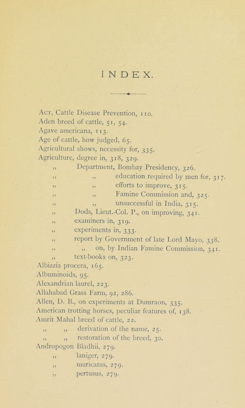 INDEX. Act, Cattle Disease Prevention, no. Aden breed of cattle, 51, 54. Agave americana, 113. Age of cattle, how judged, 65. Agricultural shows, necessity for, 335. Agriculture, degree in, 318, 329. ,, Department, Bombay Presidency, 326. » „ education required by men for, 317. » „ efforts to improve, 315. >, ,, Famine Commission and, 325. ,, „ unsuccessful in India, 315. ,, Dods, Lieut.-Col. P., on improving, 341. ,, examiners in, 319. „ experiments in, 333. ,, report by Government of late Lord Mayo, 338. j> )> on, by Indian Famine Commission, 341. ,, text-books on, 323. Albizzia procera, 165. Albuminoids, 95. Alexandrian laurel, 223. Allahabad Grass Farm, 92, 286. Allen, D. B., on experiments at Dumraon, 335. American trotting horses, peculiar features of, 138. Amrit Mahal breed of cattle, 22. ,, „ derivation of the name, 25. ,, „ restoration of the breed, 30. Andropogon Bladhii. 279. „ laniger, 279. ,, muricatus, 279. ,, pertusus, 279.