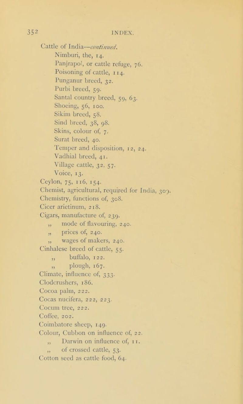 Cattle of India—continued. Nimburi, the, 14. Panjrapol, or cattle refuge, 76. Poisoning of cattle, 114. Punganur breed, 32. Purbi breed, 59. Santal country breed, 59, 63. Shoeing, 56, 100. Sikim breed, 58. Sind breed, 38, 98. Skins, colour of, 7. Surat breed, 40. Temper and disposition, 12, 24. Vadhial breed, 41. Village cattle, 32, 57. Voice, 13. Ceylon, 75, 116, 154. Chemist, agricultural, required for India, 309. Chemistry, functions of, 308. Cicer arietinum, 218. Cigars, manufacture of, 239. ,, mode of flavouring, 240. „ prices of, 240. ,, wages of makers, 240. Cinhalese breed of cattle, 55. ,, buffalo, 12 2. „ plough, 167. Climate, influence of, 333. Clodcrushers, 186. Cocoa palm, 222. Cocas nucifera, 222, 223. Cocum tree, 222. Coffee, 202. Coimbatore sheep, 149. Colour, Cubbon on influence of, 22. ,, Darwin on influence of, it. ,, of crossed cattle, 53. Cotton seed as cattle food, 64.