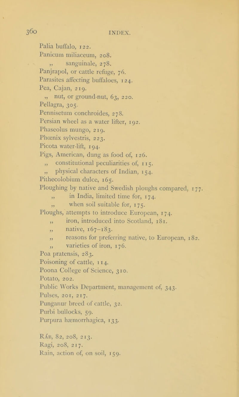 Palia buffalo, 122. Panicum miliaceum, 208. ,, sanguinale, 278. Panjrapol, or cattle refuge, 76. Parasites affecting buffaloes, 124. Pea, Cajan, 219. „ nut, or ground-nut, 63, 220. Pellagra, 305. Pennisetum conchroides, 278. Persian wheel as a water lifter, 192. Phaseolus mungo, 219. Phoenix sylvestris, 223. Picota water-lift, 194. Pigs, American, dung as food of, 126. ,, constitutional peculiarities of, 115. „ physical characters of Indian, 154. Pithecolobium dulce, 165. Ploughing by native and Swedish ploughs compared, 177. ,, in India, limited time for, 174. ,, when soil suitable for, 175. Ploughs, attempts to introduce European, 174. ,, iron, introduced into Scotland, 181. „ native, 167-183. ,, reasons for preferring native, to European, 182. „ varieties of iron, 176. Poa pratensis, 283. Poisoning of cattle, 114. Poona College of Science, 310. Potato, 202. Public Works Department, management of, 343. Pulses, 201, 217. Punganur breed of cattle, 32. Purbi bullocks, 59. Purpura htemorrhagica, 133. RAb, 82, 208, 213. Ragi, 208, 217. Rain, action of, on soil, 159.