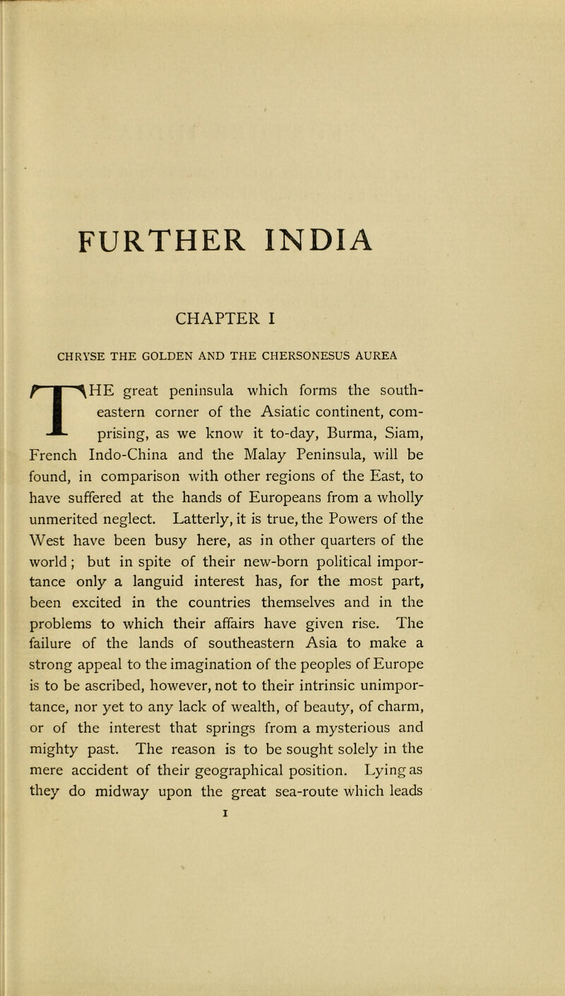 FURTHER INDIA CHAPTER I CHRYSE THE GOLDEN AND THE CHERSONESUS AUREA THE great peninsula which forms the south- eastern corner of the Asiatic continent, com- prising, as we know it to-day, Burma, Siam, French Indo-China and the Malay Peninsula, will be found, in comparison with other regions of the East, to have suffered at the hands of Europeans from a wholly unmerited neglect. Latterly, it is true, the Powers of the West have been busy here, as in other quarters of the world ; but in spite of their new-born political impor- tance only a languid interest has, for the most part, been excited in the countries themselves and in the problems to which their affairs have given rise. The failure of the lands of southeastern Asia to make a strong appeal to the imagination of the peoples of Europe is to be ascribed, however, not to their intrinsic unimpor- tance, nor yet to any lack of wealth, of beauty, of charm, or of the interest that springs from a mysterious and mighty past. The reason is to be sought solely in the mere accident of their geographical position. Lying as they do midway upon the great sea-route which leads