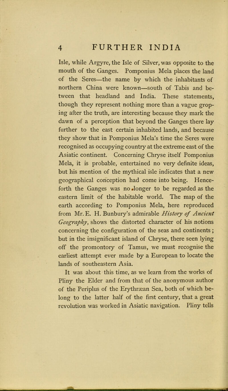 Isle, while Argyre, the Isle of Silver, was opposite to the mouth of the Ganges. Pomponius Mela places the land of the Seres—the name by which the inhabitants of northern China were known—south of Tabis and be- tween that headland and India. These statements, though they represent nothing more than a vague grop- ing after the truth, are interesting because they mark the dawn of a perception that beyond the Ganges there lay further to the east certain inhabited lands, and because they show that in Pomponius Mela’s time the Seres were recognised as occupying country at the extreme east of the Asiatic continent. Concerning Chryse itself Pomponius Mela, it is probable, entertained no very definite ideas, but his mention of the mythical isle indicates that a new geographical conception had come into being. Hence- forth the Ganges was no .longer to be regarded as the eastern limit of the habitable world. The map of the earth according to Pomponius Mela, here reproduced from Mr. E. H. Bunbury’s admirable History of Ancient Geography, shows the distorted character of his notions concerning the configuration of the seas and continents ; but in the insignificant island of Chryse, there seen lying off the promontory of Tamus, we must recognise the earliest attempt ever made by a European to locate the lands of southeastern Asia. It was about this time, as we learn from the works of Pliny the Elder and from that of the anonymous author of the Periplus of the Erythraean Sea, both of which be- long to the latter half of the first century, that a great revolution was worked in Asiatic navigation. Pliny tells