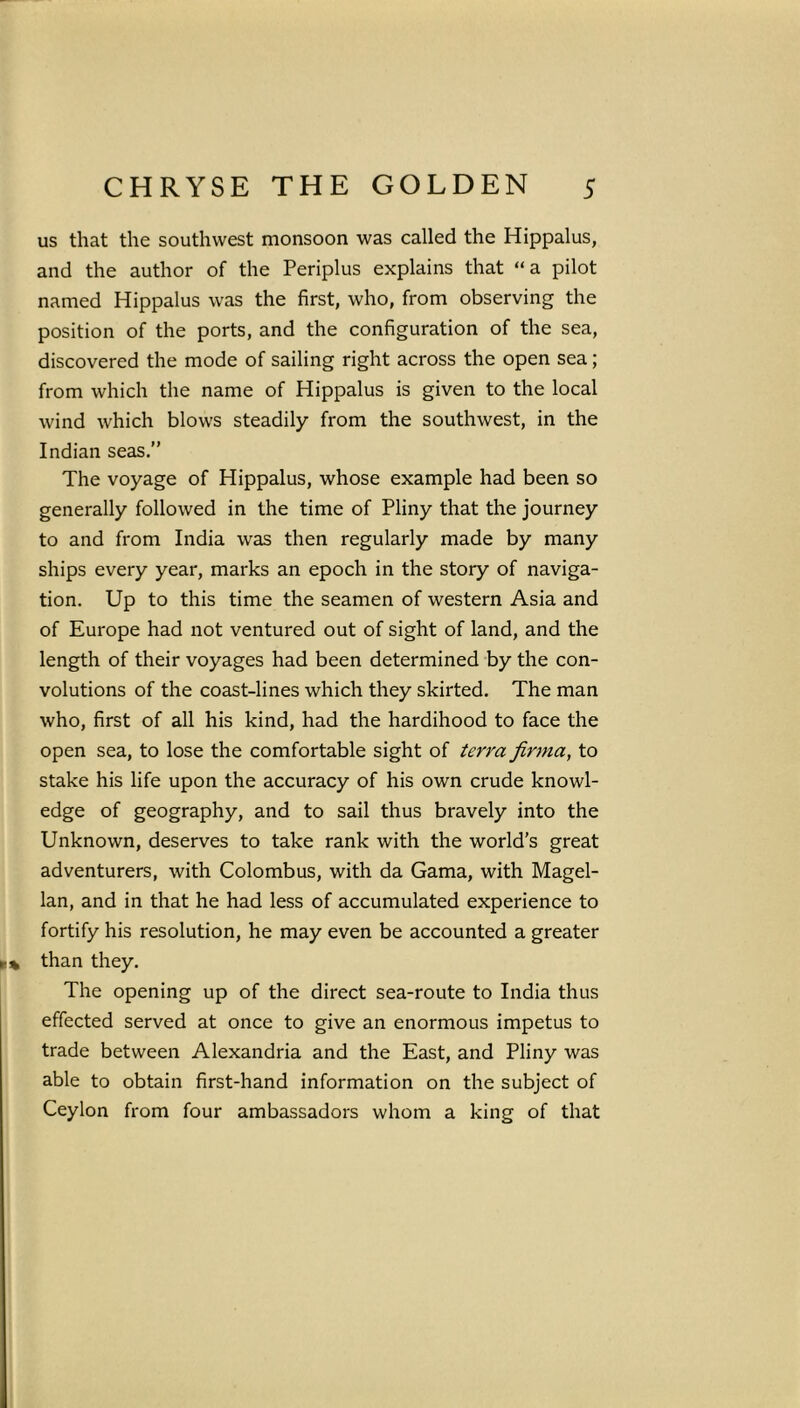 us that the southwest monsoon was called the Hippalus, and the author of the Periplus explains that “a pilot named Hippalus was the first, who, from observing the position of the ports, and the configuration of the sea, discovered the mode of sailing right across the open sea; from which the name of Hippalus is given to the local wind which blows steadily from the southwest, in the Indian seas.” The voyage of Hippalus, whose example had been so generally followed in the time of Pliny that the journey to and from India was then regularly made by many ships every year, marks an epoch in the story of naviga- tion. Up to this time the seamen of western Asia and of Europe had not ventured out of sight of land, and the length of their voyages had been determined by the con- volutions of the coast-lines which they skirted. The man who, first of all his kind, had the hardihood to face the open sea, to lose the comfortable sight of terra firma, to stake his life upon the accuracy of his own crude knowl- edge of geography, and to sail thus bravely into the Unknown, deserves to take rank with the world’s great adventurers, with Colombus, with da Gama, with Magel- lan, and in that he had less of accumulated experience to fortify his resolution, he may even be accounted a greater than they. The opening up of the direct sea-route to India thus effected served at once to give an enormous impetus to trade between Alexandria and the East, and Pliny was able to obtain first-hand information on the subject of Ceylon from four ambassadors whom a king of that