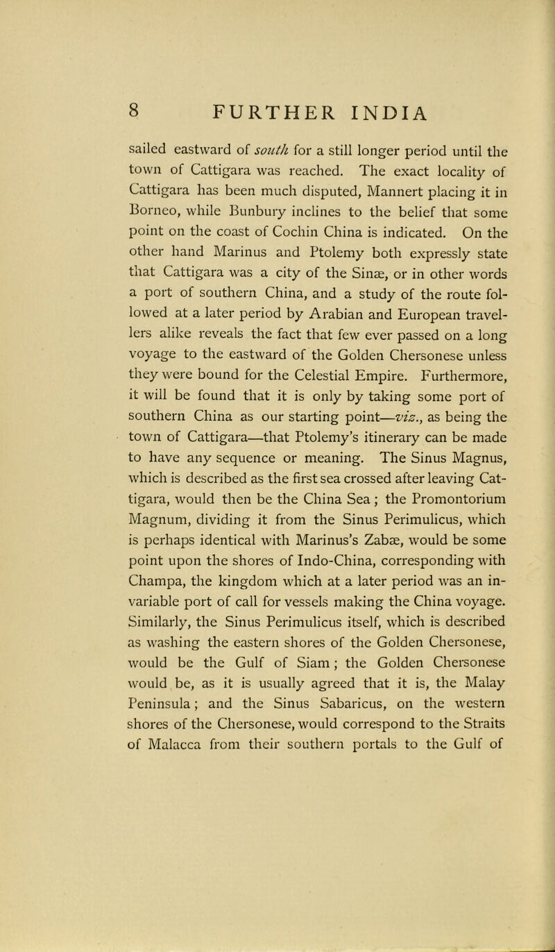 sailed eastward of south for a still longer period until the town of Cattigara was reached. The exact locality of Cattigara has been much disputed, Mannert placing it in Borneo, while Bunbury inclines to the belief that some point on the coast of Cochin China is indicated. On the other hand Marin us and Ptolemy both expressly state that Cattigara was a city of the Sinse, or in other words a port of southern China, and a study of the route fol- lowed at a later period by Arabian and European travel- lers alike reveals the fact that few ever passed on a long voyage to the eastward of the Golden Chersonese unless they were bound for the Celestial Empire. Furthermore, it will be found that it is only by taking some port of southern China as our starting point—viz., as being the town of Cattigara—that Ptolemy’s itinerary can be made to have any sequence or meaning. The Sinus Magnus, which is described as the first sea crossed after leaving Cat- tigara, would then be the China Sea ; the Promontorium Magnum, dividing it from the Sinus Perimulicus, which is perhaps identical with Marinus’s Zabse, would be some point upon the shores of Indo-China, corresponding with Champa, the kingdom which at a later period was an in- variable port of call for vessels making the China voyage. Similarly, the Sinus Perimulicus itself, which is described as washing the eastern shores of the Golden Chersonese, would be the Gulf of Siam; the Golden Chersonese would be, as it is usually agreed that it is, the Malay Peninsula; and the Sinus Sabaricus, on the western shores of the Chersonese, would correspond to the Straits of Malacca from their southern portals to the Gulf of