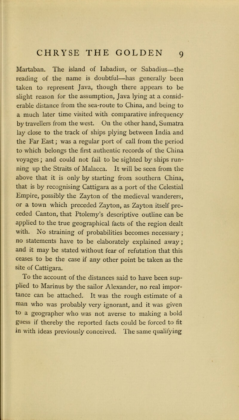 Martaban. The island of Iabadius, or Sabadius—the reading of the name is doubtful—has generally been taken to represent Java, though there appears to be slight reason for the assumption, Java lying at a consid- erable distance from the sea-route to China, and being to a much later time visited with comparative infrequency by travellers from the west. On the other hand, Sumatra lay close to the track of ships plying between India and the Far East; was a regular port of call from the period to which belongs the first authentic records of the China voyages ; and could not fail to be sighted by ships run- ning up the Straits of Malacca. It will be seen from the above that it is only by starting from southern China, that is by recognising Cattigara as a port of the Celestial Empire, possibly the Zayton of the medieval wanderers, or a town which preceded Zayton, as Zayton itself pre- ceded Canton, that Ptolemy’s descriptive outline can be applied to the true geographical facts of the region dealt with. No straining of probabilities becomes necessary ; no statements have to be elaborately explained away; and it may be stated without fear of refutation that this ceases to be the case if any other point be taken as the site of Cattigara. To the account of the distances said to have been sup- plied to Marinus by the sailor Alexander, no real impor- tance can be attached. It was the rough estimate of a man who was probably very ignorant, and it was given to a geographer who was not averse to making a bold guess if thereby the reported facts could be forced to fit in with ideas previously conceived. The same qualifying