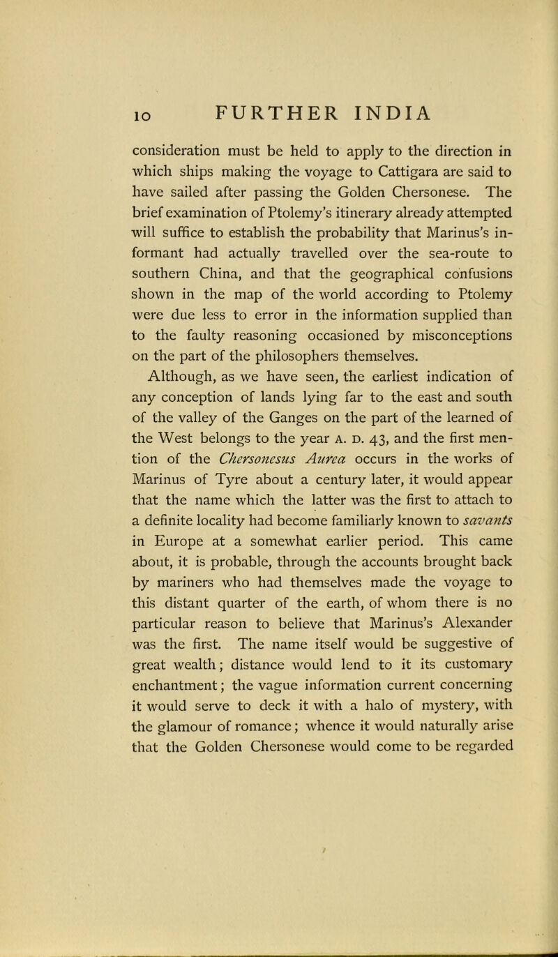 io consideration must be held to apply to the direction in which ships making the voyage to Cattigara are said to have sailed after passing the Golden Chersonese. The brief examination of Ptolemy’s itinerary already attempted will suffice to establish the probability that Marinus’s in- formant had actually travelled over the sea-route to southern China, and that the geographical confusions shown in the map of the world according to Ptolemy were due less to error in the information supplied than to the faulty reasoning occasioned by misconceptions on the part of the philosophers themselves. Although, as we have seen, the earliest indication of any conception of lands lying far to the east and south of the valley of the Ganges on the part of the learned of the West belongs to the year A. d. 43, and the first men- tion of the Chersonesus Aurea occurs in the works of Marinus of Tyre about a century later, it would appear that the name which the latter was the first to attach to a definite locality had become familiarly known to savants in Europe at a somewhat earlier period. This came about, it is probable, through the accounts brought back by mariners who had themselves made the voyage to this distant quarter of the earth, of whom there is no particular reason to believe that Marinus’s Alexander was the first. The name itself would be suggestive of great wealth; distance would lend to it its customary enchantment; the vague information current concerning it would serve to deck it with a halo of mystery, with the glamour of romance; whence it would naturally arise that the Golden Chersonese would come to be regarded