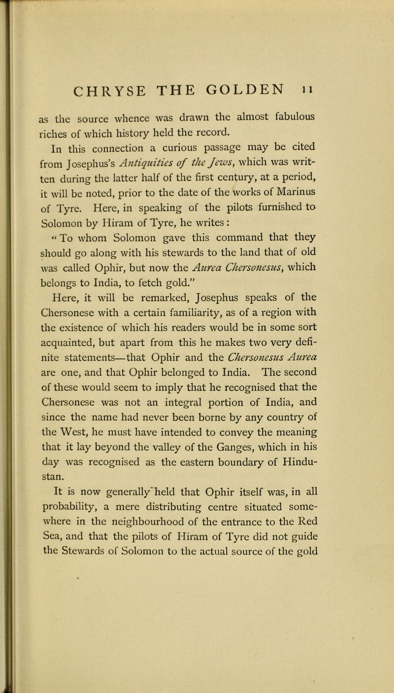 as the source whence was drawn the almost fabulous riches of which history held the record. In this connection a curious passage may be cited from Josephus’s Antiquities of the Jews, which was writ- ten during the latter half of the first century, at a period, it will be noted, prior to the date of the works of Marinus of Tyre. Here, in speaking of the pilots furnished to Solomon by Hiram of Tyre, he writes : “To whom Solomon gave this command that they should go along with his stewards to the land that of old was called Ophir, but now the Aurca Chersonesus, which belongs to India, to fetch gold.” Here, it will be remarked, Josephus speaks of the Chersonese with a certain familiarity, as of a region with the existence of which his readers would be in some sort acquainted, but apart from this he makes two very defi- nite statements—that Ophir and the Chersonesus Aurea are one, and that Ophir belonged to India. The second of these would seem to imply that he recognised that the Chersonese was not an integral portion of India, and since the name had never been borne by any country of the West, he must have intended to convey the meaning that it lay beyond the valley of the Ganges, which in his day was recognised as the eastern boundary of Hindu- stan. It is now generally’held that Ophir itself was, in all probability, a mere distributing centre situated some- where in the neighbourhood of the entrance to the Red Sea, and that the pilots of Hiram of Tyre did not guide the Stewards of Solomon to the actual source of the gold