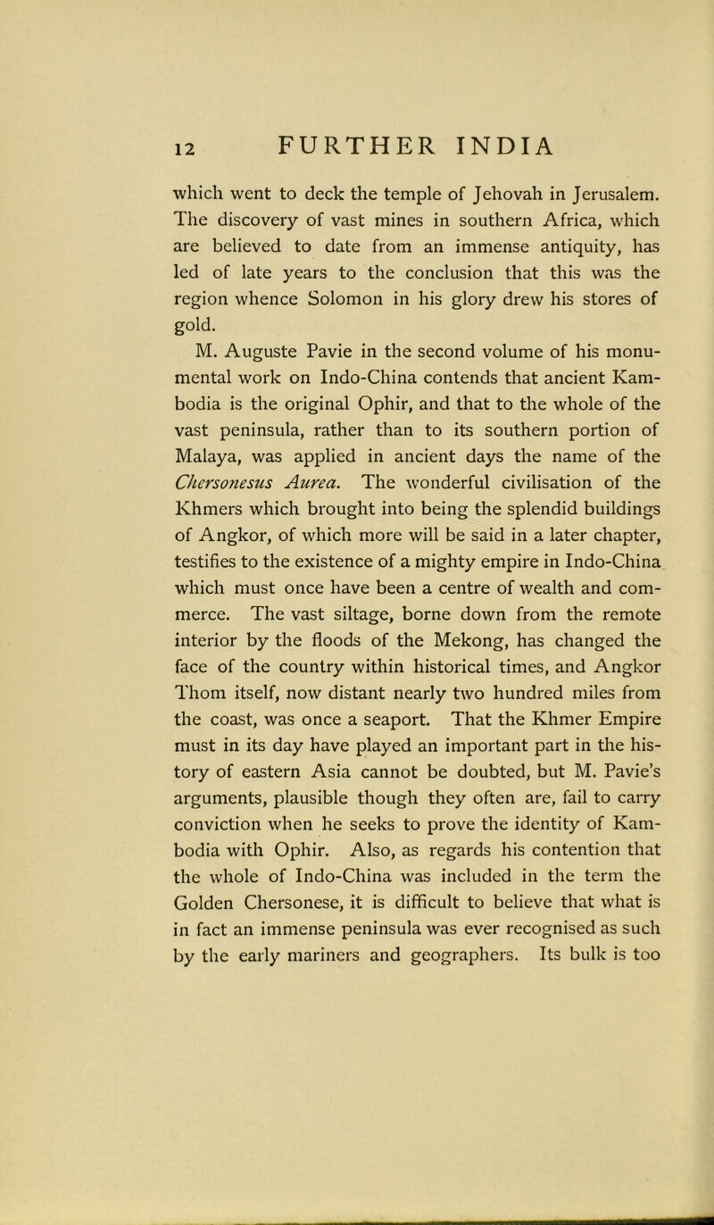 which went to deck the temple of Jehovah in Jerusalem. The discovery of vast mines in southern Africa, which are believed to date from an immense antiquity, has led of late years to the conclusion that this was the region whence Solomon in his glory drew his stores of gold. M. Auguste Pavie in the second volume of his monu- mental work on Indo-China contends that ancient Kam- bodia is the original Ophir, and that to the whole of the vast peninsula, rather than to its southern portion of Malaya, was applied in ancient days the name of the Cherso?iesus Anrea. The uronderful civilisation of the Khmers which brought into being the splendid buildings of Angkor, of which more will be said in a later chapter, testifies to the existence of a mighty empire in Indo-China which must once have been a centre of wealth and com- merce. The vast siltage, borne down from the remote interior by the floods of the Mekong, has changed the face of the country within historical times, and Angkor Thom itself, now distant nearly two hundred miles from the coast, was once a seaport. That the Khmer Empire must in its day have played an important part in the his- tory of eastern Asia cannot be doubted, but M. Pavie’s arguments, plausible though they often are, fail to carry conviction when he seeks to prove the identity of Kam- bodia with Ophir. Also, as regards his contention that the whole of Indo-China was included in the term the Golden Chersonese, it is difficult to believe that what is in fact an immense peninsula was ever recognised as such by the early mariners and geographers. Its bulk is too