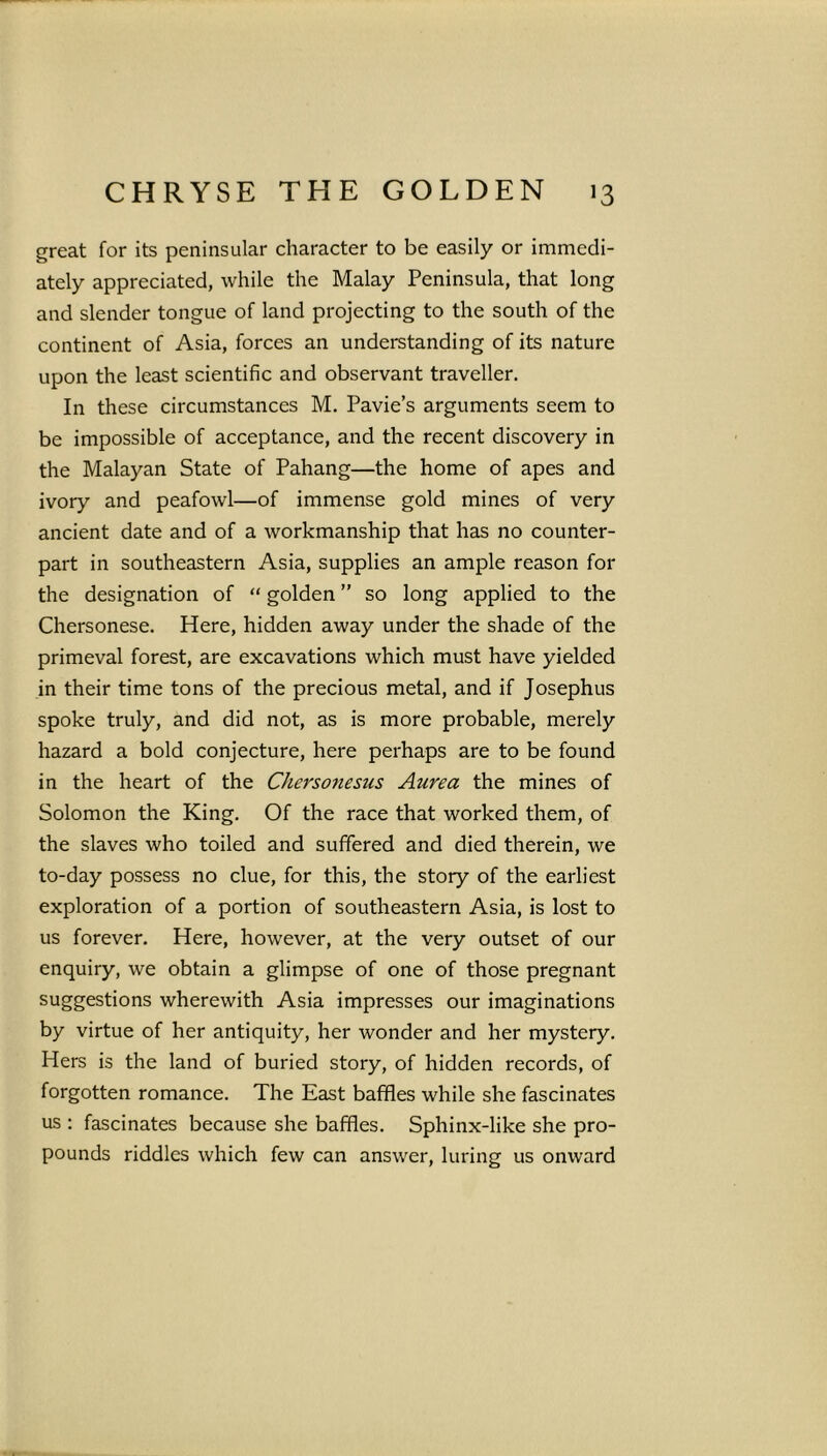 great for its peninsular character to be easily or immedi- ately appreciated, while the Malay Peninsula, that long and slender tongue of land projecting to the south of the continent of Asia, forces an understanding of its nature upon the least scientific and observant traveller. In these circumstances M. Pavie’s arguments seem to be impossible of acceptance, and the recent discovery in the Malayan State of Pahang—the home of apes and ivory and peafowl—of immense gold mines of very ancient date and of a workmanship that has no counter- part in southeastern Asia, supplies an ample reason for the designation of “ golden ” so long applied to the Chersonese. Here, hidden away under the shade of the primeval forest, are excavations which must have yielded in their time tons of the precious metal, and if Josephus spoke truly, and did not, as is more probable, merely hazard a bold conjecture, here perhaps are to be found in the heart of the Chersonesus Aurea the mines of Solomon the King. Of the race that worked them, of the slaves who toiled and suffered and died therein, we to-day possess no clue, for this, the story of the earliest exploration of a portion of southeastern Asia, is lost to us forever. Here, however, at the very outset of our enquiry, we obtain a glimpse of one of those pregnant suggestions wherewith Asia impresses our imaginations by virtue of her antiquity, her wonder and her mystery. Hers is the land of buried story, of hidden records, of forgotten romance. The East baffles while she fascinates us : fascinates because she baffles. Sphinx-like she pro- pounds riddles which few can answer, luring us onward