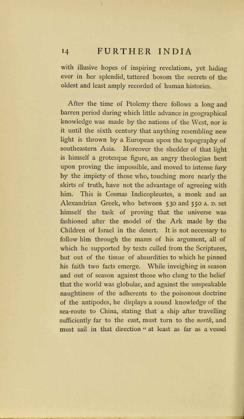 H FURTHER INDIA with illusive hopes of inspiring revelations, yet hiding ever in her splendid, tattered bosom the secrets of the oldest and least amply recorded of human histories. After the time of Ptolemy there follows a long and barren period during which little advance in geographical knowledge was made by the nations of the West, nor is it until the sixth century that anything resembling new light is thrown by a European upon the topography of southeastern Asia. Moreover the shedder of that light is himself a grotesque figure, an angry theologian bent upon proving the impossible, and moved to intense fury by the impiety of those who, touching more nearly the skirts of truth, have not the advantage of agreeing with him. This is Cosmas Indicopleustes, a monk and an Alexandrian Greek, who between 530 and 550 a. d. set himself the task of proving that the universe was fashioned after the model of the Ark made by the Children of Israel in the desert. It is not necessary to follow him through the mazes of his argument, all of which he supported by texts culled from the Scriptures, but out of the tissue of absurdities to which he pinned his faith two facts emerge. While inveighing in season and out of season against those who clung to the belief that the world was globular, and against the unspeakable naughtiness of the adherents to the poisonous doctrine of the antipodes, he displays a sound knowledge of the sea-route to China, stating that a ship after travelling sufficiently far to the east, must turn to the north, and must sail in that direction “ at least as far as a vessel