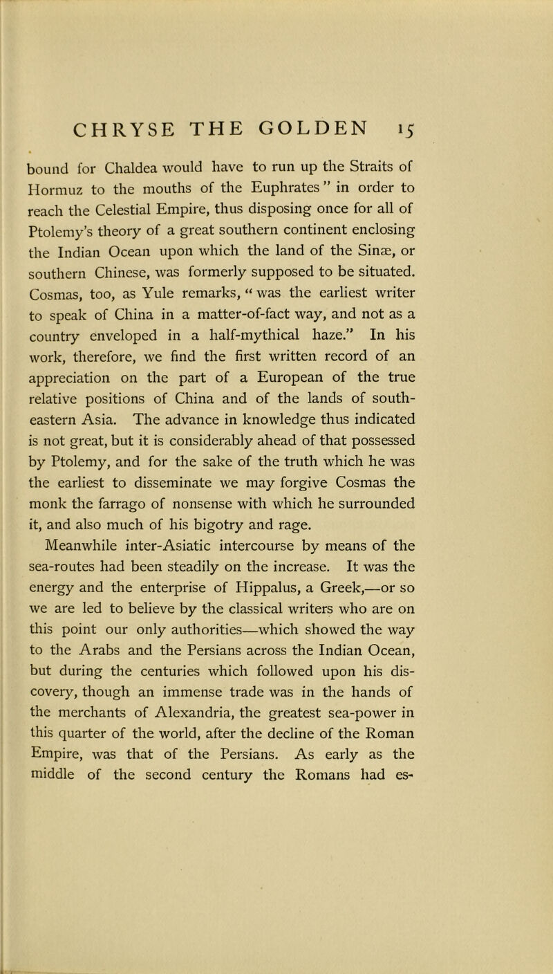 bound for Chaldea would have to run up the Straits of Hormuz to the mouths of the Euphrates ” in order to reach the Celestial Empire, thus disposing once for all of Ptolemy’s theory of a great southern continent enclosing the Indian Ocean upon which the land of the Sinse, or southern Chinese, was formerly supposed to be situated. Cosmas, too, as Yule remarks, “ was the earliest writer to speak of China in a matter-of-fact way, and not as a country enveloped in a half-mythical haze.” In his work, therefore, we find the first written record of an appreciation on the part of a European of the true relative positions of China and of the lands of south- eastern Asia. The advance in knowledge thus indicated is not great, but it is considerably ahead of that possessed by Ptolemy, and for the sake of the truth which he was the earliest to disseminate we may forgive Cosmas the monk the farrago of nonsense with which he surrounded it, and also much of his bigotry and rage. Meanwhile inter-Asiatic intercourse by means of the sea-routes had been steadily on the increase. It was the energy and the enterprise of Hippalus, a Greek,—or so we are led to believe by the classical writers who are on this point our only authorities—which showed the way to the Arabs and the Persians across the Indian Ocean, but during the centuries which followed upon his dis- covery, though an immense trade was in the hands of the merchants of Alexandria, the greatest sea-power in this quarter of the world, after the decline of the Roman Empire, was that of the Persians. As early as the middle of the second century the Romans had es-
