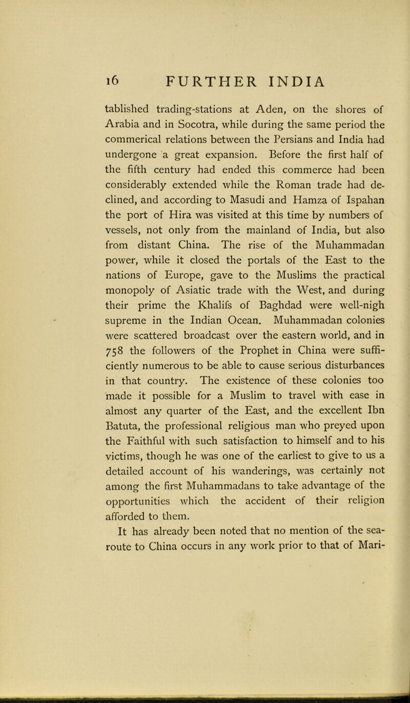 tablished trading-stations at Aden, on the shores of Arabia and in Socotra, while during the same period the commerical relations between the Persians and India had undergone a great expansion. Before the first half of the fifth century had ended this commerce had been considerably extended while the Roman trade had de- clined, and according to Masudi and Hamza of Ispahan the port of Hira was visited at this time by numbers of vessels, not only from the mainland of India, but also from distant China. The rise of the Muhammadan power, while it closed the portals of the East to the nations of Europe, gave to the Muslims the practical monopoly of Asiatic trade with the West, and during their prime the Khalifs of Baghdad were well-nigh supreme in the Indian Ocean. Muhammadan colonies were scattered broadcast over the eastern world, and in 758 the followers of the Prophet in China were suffi- ciently numerous to be able to cause serious disturbances in that country. The existence of these colonies too made it possible for a Muslim to travel with ease in almost any quarter of the East, and the excellent Ibn Batuta, the professional religious man who preyed upon the Faithful with such satisfaction to himself and to his victims, though he was one of the earliest to give to us a detailed account of his wanderings, was certainly not among the first Muhammadans to take advantage of the opportunities which the accident of their religion afforded to them. It has already been noted that no mention of the sea- route to China occurs in any work prior to that of Mari-