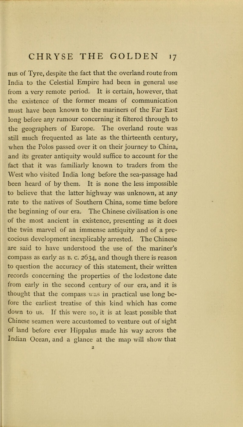 nus of Tyre, despite the fact that the overland route from India to the Celestial Empire had been in general use from a very remote period. It is certain, however, that the existence of the former means of communication must have been known to the mariners of the Far East long before any rumour concerning it filtered through to the geographers of Europe. The overland route was still much frequented as late as the thirteenth century, when the Polos passed over it on their journey to China, and its greater antiquity would suffice to account for the fact that it was familiarly known to traders from the West who visited India long before the sea-passage had been heard of by them. It is none the less impossible to believe that the latter highway was unknown, at any rate to the natives of Southern China, some time before the beginning of our era. The Chinese civilisation is one of the most ancient in existence, presenting as it does the twin marvel of an immense antiquity and of a pre- cocious development inexplicably arrested. The Chinese are said to have understood the use of the mariner’s compass as early as b. c. 2634, and though there is reason to question the accuracy of this statement, their written records concerning the properties of the lodestone date from early in the second century of our era, and it is thought that the compass was in practical use long be- fore the earliest treatise of this kind which has come down to us. If this were so, it is at least possible that Chinese seamen were accustomed to venture out of sight of land before ever Hippalus made his way across the Indian Ocean, and a glance at the map will show that 2