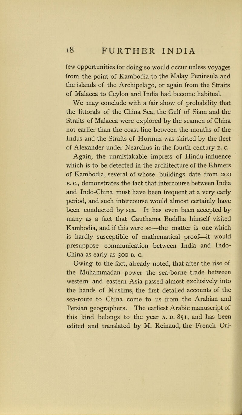 few opportunities for doing so would occur unless voyages from the point of Kambodia to the Malay Peninsula and the islands of the Archipelago, or again from the Straits of Malacca to Ceylon and India had become habitual. We may conclude with a fair show of probability that the littorals of the China Sea, the Gulf of Siam and the Straits of Malacca were explored by the seamen of China not earlier than the coast-line between the mouths of the Indus and the Straits of Hormuz was skirted by the fleet of Alexander under Nearchus in the fourth century b. c. Again, the unmistakable impress of Hindu influence which is to be detected in the architecture of the Khmers of Kambodia, several of whose buildings date from 200 B. c., demonstrates the fact that intercourse between India and Indo-China must have been frequent at a very early period, and such intercourse would almost certainly have been conducted by sea. It has even been accepted by many as a fact that Gauthama Buddha himself visited Kambodia, and if this were so—the matter is one which is hardly susceptible of mathematical proof—it would presuppose communication between India and Indo- China as early as 500 b. c. Owing to the fact, already noted, that after the rise of the Muhammadan power the sea-borne trade between western and eastern Asia passed almost exclusively into the hands of Muslims, the first detailed accounts of the sea-route to China come to us from the Arabian and Persian geographers. The earliest Arabic manuscript of this kind belongs to the year A. D. 851, and has been edited and translated by M. Reinaud, the French Ori-