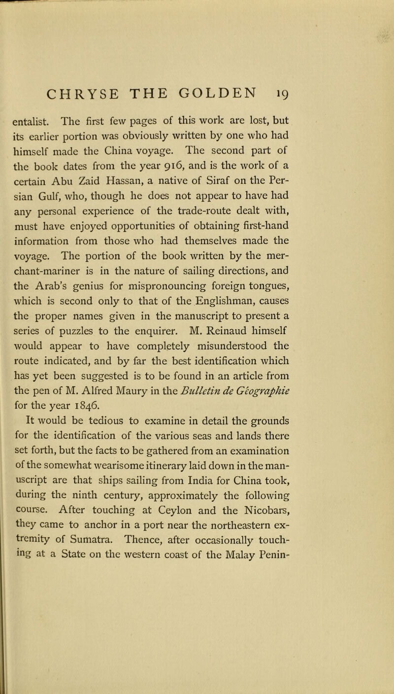 entalist. The first few pages of this work are lost, but its earlier portion was obviously written by one who had himself made the China voyage. The second part of the book dates from the year 916, and is the work of a certain Abu Zaid Hassan, a native of Siraf on the Per- sian Gulf, who, though he does not appear to have had any personal experience of the trade-route dealt with, must have enjoyed opportunities of obtaining first-hand information from those who had themselves made the voyage. The portion of the book written by the mer- chant-mariner is in the nature of sailing directions, and the Arab’s genius for mispronouncing foreign tongues, which is second only to that of the Englishman, causes the proper names given in the manuscript to present a series of puzzles to the enquirer. M. Reinaud himself would appear to have completely misunderstood the route indicated, and by far the best identification which has yet been suggested is to be found in an article from the pen of M. Alfred Maury in the Bulletin de G'eographie for the year 1846. It would be tedious to examine in detail the grounds for the identification of the various seas and lands there set forth, but the facts to be gathered from an examination of the somewhat wearisome itinerary laid down in the man- uscript are that ships sailing from India for China took, during the ninth century, approximately the following course. After touching at Ceylon and the Nicobars, they came to anchor in a port near the northeastern ex- tremity of Sumatra. Thence, after occasionally touch- ing at a State on the western coast of the Malay Penin-