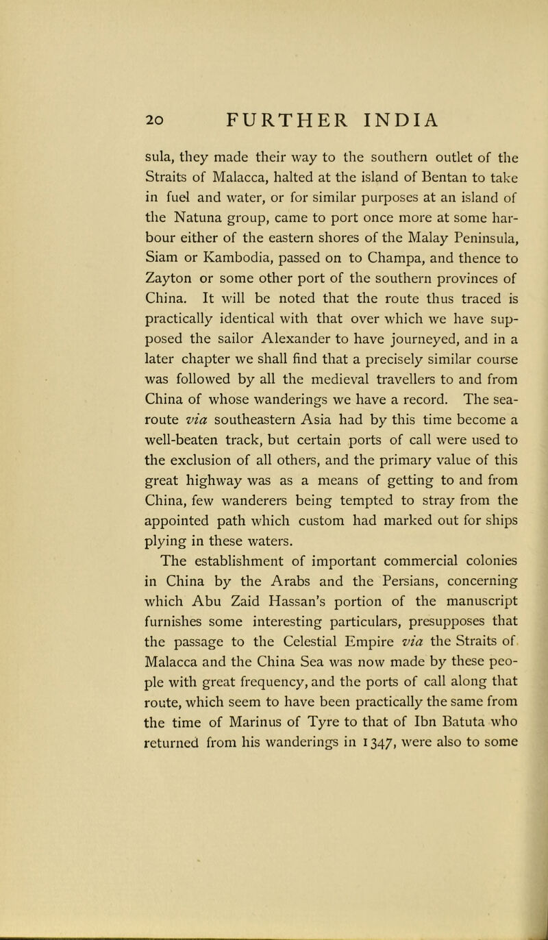 sula, they made their way to the southern outlet of the Straits of Malacca, halted at the island of Bentan to take in fuel and water, or for similar purposes at an island of the Natuna group, came to port once more at some har- bour either of the eastern shores of the Malay Peninsula, Siam or Kambodia, passed on to Champa, and thence to Zayton or some other port of the southern provinces of China. It will be noted that the route thus traced is practically identical with that over which we have sup- posed the sailor Alexander to have journeyed, and in a later chapter we shall find that a precisely similar course was followed by all the medieval travellers to and from China of whose wanderings we have a record. The sea- route via southeastern Asia had by this time become a well-beaten track, but certain ports of call were used to the exclusion of all others, and the primary value of this great highway was as a means of getting to and from China, few wanderers being tempted to stray from the appointed path which custom had marked out for ships plying in these waters. The establishment of important commercial colonies in China by the Arabs and the Persians, concerning which Abu Zaid Plassan’s portion of the manuscript furnishes some interesting particulars, presupposes that the passage to the Celestial Empire via the Straits of Malacca and the China Sea was now made by these peo- ple with great frequency, and the ports of call along that route, which seem to have been practically the same from the time of Marinus of Tyre to that of Ibn Batuta who returned from his wanderings in 1347, were also to some