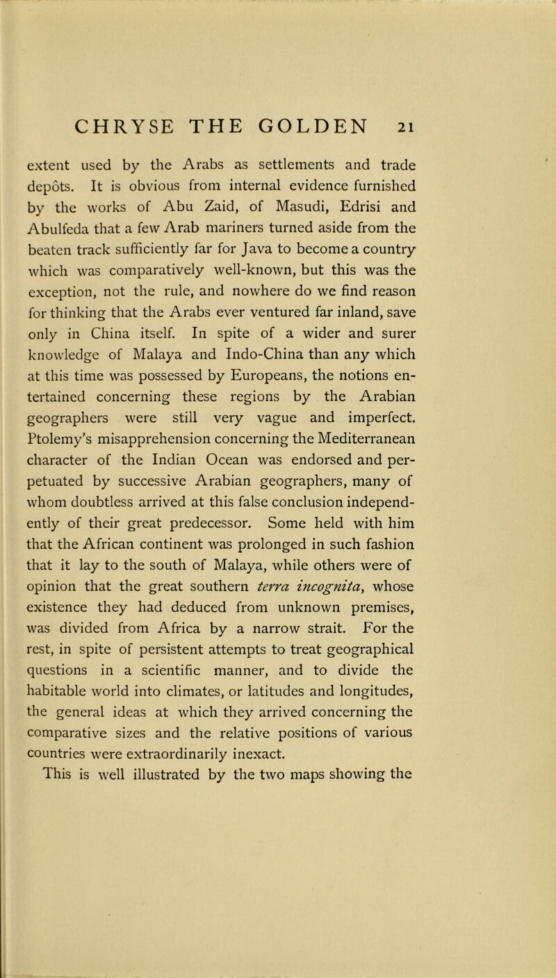 extent used by the Arabs as settlements and trade depots. It is obvious from internal evidence furnished by the works of Abu Zaid, of Masudi, Edrisi and Abulfeda that a few Arab mariners turned aside from the beaten track sufficiently far for Java to become a country which was comparatively well-known, but this was the exception, not the rule, and nowhere do we find reason for thinking that the Arabs ever ventured far inland, save only in China itself. In spite of a wider and surer knowledge of Malaya and Indo-China than any which at this time was possessed by Europeans, the notions en- tertained concerning these regions by the Arabian geographers were still very vague and imperfect. Ptolemy’s misapprehension concerning the Mediterranean character of the Indian Ocean was endorsed and per- petuated by successive Arabian geographers, many of whom doubtless arrived at this false conclusion independ- ently of their great predecessor. Some held with him that the African continent was prolonged in such fashion that it lay to the south of Malaya, while others were of opinion that the great southern terra incognita, whose existence they had deduced from unknown premises, was divided from Africa by a narrow strait. For the rest, in spite of persistent attempts to treat geographical questions in a scientific manner, and to divide the habitable world into climates, or latitudes and longitudes, the general ideas at which they arrived concerning the comparative sizes and the relative positions of various countries were extraordinarily inexact. This is well illustrated by the two maps showing the