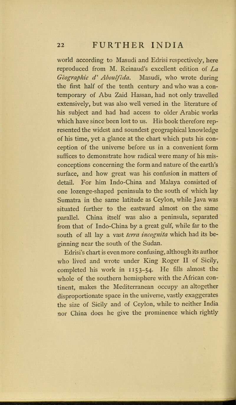 world according to Masudi and Edrisi respectively, here reproduced from M. Reinaud’s excellent edition of La Geographie d’ Aboulfcda. Masudi, who wrote during the first half of the tenth century and who was a con- temporary of Abu Zaid Hassan, had not only travelled extensively, but was also well versed in the literature of his subject and had had access to older Arabic works which have since been lost to us. His book therefore rep- resented the widest and soundest geographical knowledge of his time, yet a glance at the chart which puts his con- ception of the universe before us in a convenient form suffices to demonstrate how radical were many of his mis- conceptions concerning the form and nature of the earth’s surface, and how great was his confusion in matters of detail. For him Indo-China and Malaya consisted of one lozenge-shaped peninsula to the south of which lay Sumatra in the same latitude as Ceylon, while Java was situated further to the eastward almost on the same parallel. China itself was also a peninsula, separated from that of Indo-China by a great gulf, while far to the south of all lay a vast terra incognita which had its be- ginning near the south of the Sudan. Edrisi’s chart is even more confusing, although its author who lived and wrote under King Roger II of Sicily, completed his work in 1153-54. He fills almost the whole of the southern hemisphere with the African con- tinent, makes the Mediterranean occupy an altogether disproportionate space in the universe, vastly exaggerates the size of Sicily and of Ceylon, while to neither India nor China does he give the prominence which rightly