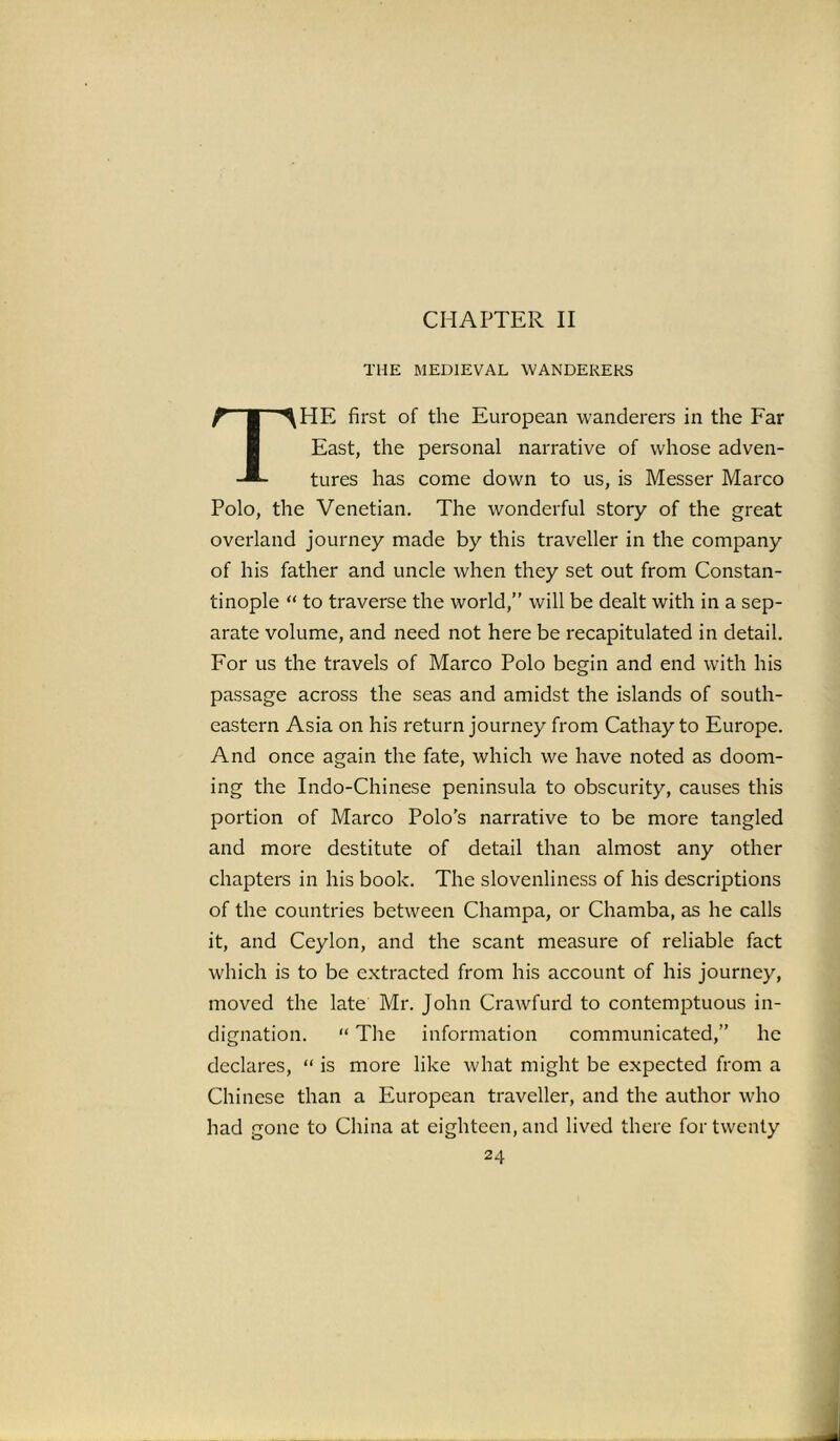THE MEDIEVAL WANDERERS THE first of the European wanderers in the Far East, the personal narrative of whose adven- tures has come down to us, is Messer Marco Polo, the Venetian. The wonderful story of the great overland journey made by this traveller in the company of his father and uncle when they set out from Constan- tinople “ to traverse the world,” will be dealt with in a sep- arate volume, and need not here be recapitulated in detail. For us the travels of Marco Polo begin and end with his passage across the seas and amidst the islands of south- eastern Asia on his return journey from Cathay to Europe. And once again the fate, which we have noted as doom- ing the Indo-Chinese peninsula to obscurity, causes this portion of Marco Polo's narrative to be more tangled and more destitute of detail than almost any other chapters in his book. The slovenliness of his descriptions of the countries between Champa, or Chamba, as he calls it, and Ceylon, and the scant measure of reliable fact which is to be extracted from his account of his journey, moved the late Mr. John Crawfurd to contemptuous in- dignation. “ The information communicated,” he declares, “ is more like what might be expected from a Chinese than a European traveller, and the author who had gone to China at eighteen, and lived there for twenty 24