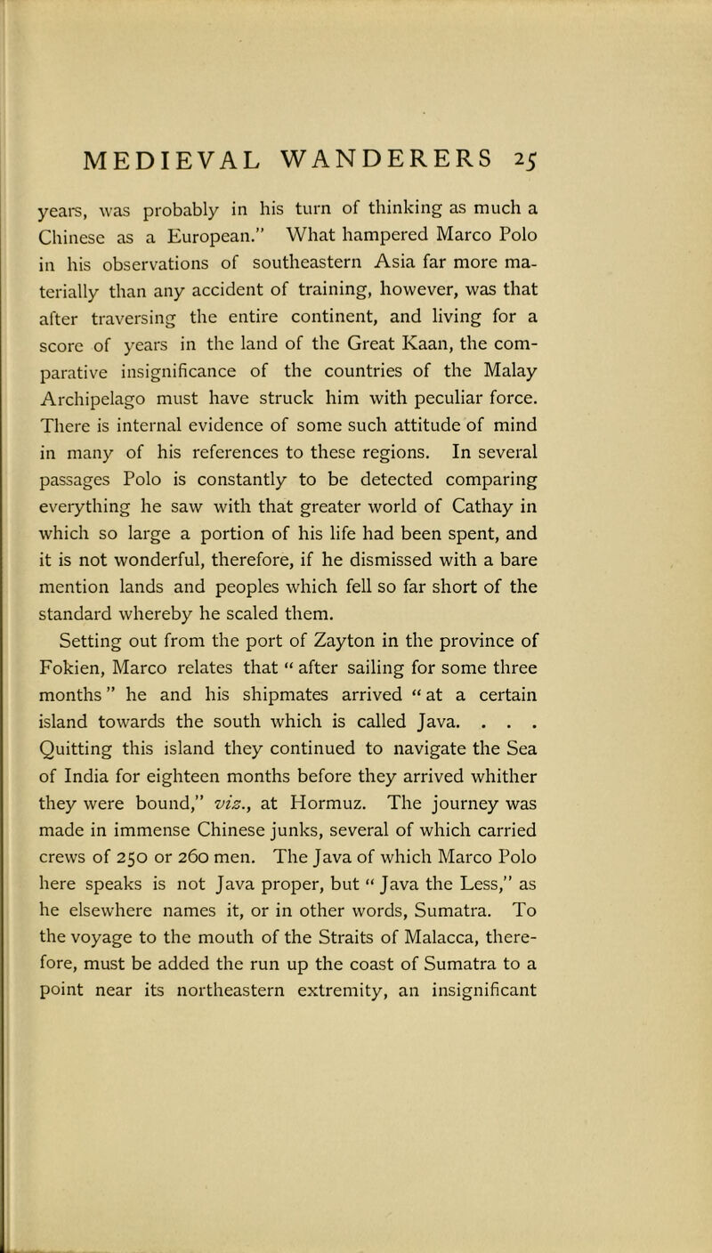 years, was probably in his turn of thinking as much a Chinese as a European.” What hampered Marco Polo in his observations of southeastern Asia far more ma- terially than any accident of training, however, was that after traversing the entire continent, and living for a score of years in the land of the Great Kaan, the com- parative insignificance of the countries of the Malay Archipelago must have struck him with peculiar force. There is internal evidence of some such attitude of mind in many of his references to these regions. In several passages Polo is constantly to be detected comparing everything he saw with that greater world of Cathay in which so large a portion of his life had been spent, and it is not wonderful, therefore, if he dismissed with a bare mention lands and peoples which fell so far short of the standard whereby he scaled them. Setting out from the port of Zayton in the province of Fokien, Marco relates that “ after sailing for some three months ” he and his shipmates arrived “ at a certain island towards the south which is called Java. . . . Quitting this island they continued to navigate the Sea of India for eighteen months before they arrived whither they were bound,” viz., at Hormuz. The journey was made in immense Chinese junks, several of which carried crews of 250 or 260 men. The Java of which Marco Polo here speaks is not Java proper, but “ Java the Less,” as he elsewhere names it, or in other words, Sumatra. To the voyage to the mouth of the Straits of Malacca, there- fore, must be added the run up the coast of Sumatra to a point near its northeastern extremity, an insignificant