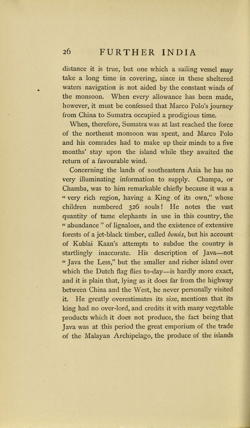 distance it is true, but one which a sailing vessel may- take a long time in covering, since in these sheltered waters navigation is not aided by the constant winds of the monsoon. When every allowance has been made, however, it must be confessed that Marco Polo’s journey from China to Sumatra occupied a prodigious time. When, therefore, Sumatra was at last reached the force of the northeast monsoon was spent, and Marco Polo and his comrades had to make up their minds to a five months’ stay upon the island while they awaited the return of a favourable wind. Concerning the lands of southeastern Asia he has no very illuminating information to supply. Champa, or Chamba, was to him remarkable chiefly because it was a “ very rich region, having a King of its own,” whose children numbered 326 souls! He notes the vast quantity of tame elephants in use in this country, the “ abundance ” of lignaloes, and the existence of extensive forests of a jet-black timber, called bomis, but his account of Kublai Kaan’s attempts to subdue the country is startlingly inaccurate. His description of Java—not “ Java the Less,” but the smaller and richer island over which the Dutch flag flies to-day—is hardly more exact, and it is plain that, lying as it does far from the highway between China and the West, he never personally visited it. He greatly overestimates its size, mentions that its king had no over-lord, and credits it with many vegetable products which it does not produce, the fact being that Java was at this period the great emporium of the trade of the Malayan Archipelago, the produce of the islands