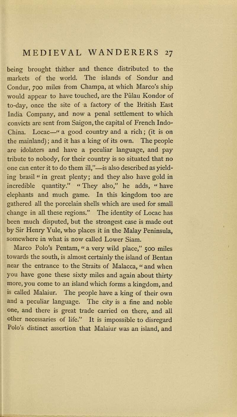 being brought thither and thence distributed to the markets of the world. The islands of Sondur and Condur, 700 miles from Champa, at which Marco’s ship would appear to have touched, are the Pulau Kondor of to-day, once the site of a factory of the British East India Company, and now a penal settlement to which convicts are sent from Saigon, the capital of French Indo- China. Locac—“ a good country and a rich; (it is on the mainland); and it has a king of its own. The people are idolaters and have a peculiar language, and pay tribute to nobody, for their country is so situated that no one can enter it to do them ill,”—is also described as yield- ing brasil “ in great plenty; and they also have gold in incredible quantity.” “ They also,” he adds, “ have elephants and much game. In this kingdom too are gathered all the porcelain shells which are used for small change in all these regions.” The identity of Locac has been much disputed, but the strongest case is made out by Sir Henry Yule, who places it in the Malay Peninsula, somewhere in what is now called Lower Siam. Marco Polo’s Pentam, “ a very wild place,” 500 miles towards the south, is almost certainly the island of Bentan near the entrance to the Straits of Malacca, “ and when you have gone these sixty miles and again about thirty more, you come to an island which forms a kingdom, and is called Malaiur. The people have a king of their own and a peculiar language. The city is a fine and noble one, and there is great trade carried on there, and all other necessaries of life.” It is impossible to disregard Polo’s distinct assertion that Malaiur was an island, and