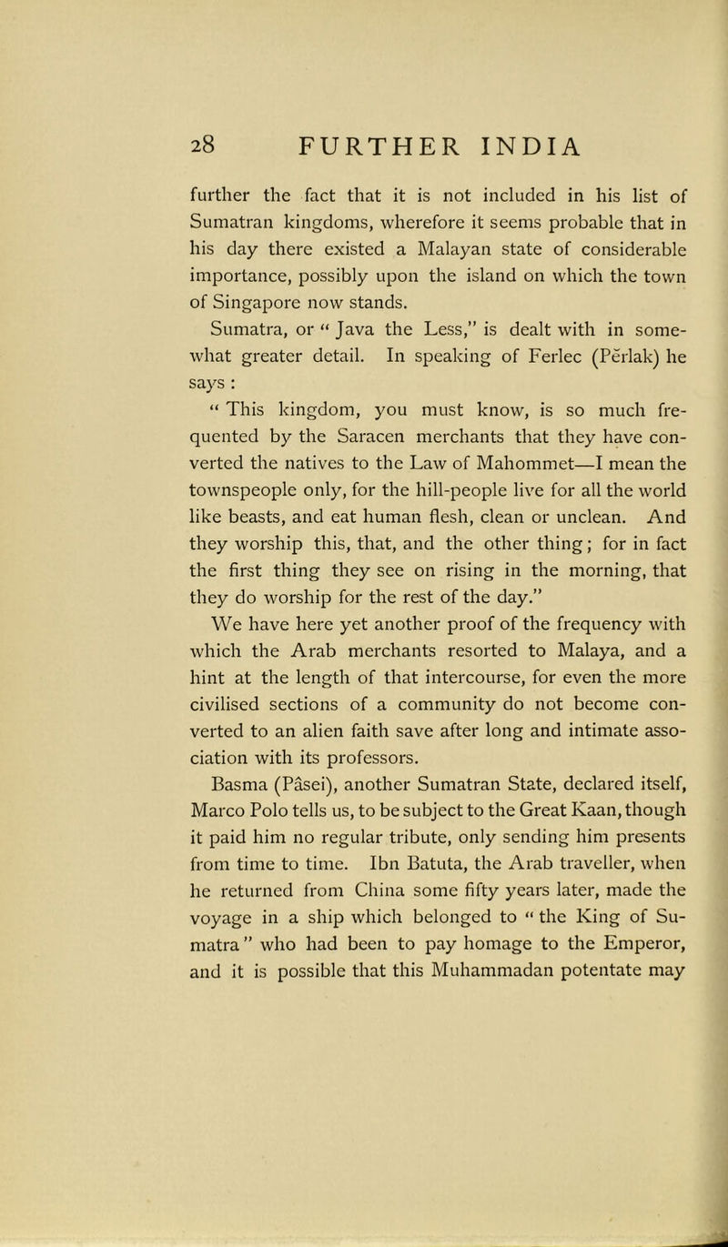 further the fact that it is not included in his list of Sumatran kingdoms, wherefore it seems probable that in his day there existed a Malayan state of considerable importance, possibly upon the island on which the town of Singapore now stands. Sumatra, or “ Java the Less,” is dealt with in some- what greater detail. In speaking of Ferlec (Perlak) he says : “ This kingdom, you must know, is so much fre- quented by the Saracen merchants that they have con- verted the natives to the Law of Mahommet—I mean the townspeople only, for the hill-people live for all the world like beasts, and eat human flesh, clean or unclean. And they worship this, that, and the other thing; for in fact the first thing they see on rising in the morning, that they do worship for the rest of the day.” We have here yet another proof of the frequency with which the Arab merchants resorted to Malaya, and a hint at the length of that intercourse, for even the more civilised sections of a community do not become con- verted to an alien faith save after long and intimate asso- ciation with its professors. Basma (Pasei), another Sumatran State, declared itself, Marco Polo tells us, to be subject to the Great Kaan, though it paid him no regular tribute, only sending him presents from time to time. Ibn Batuta, the Arab traveller, when he returned from China some fifty years later, made the voyage in a ship which belonged to “ the King of Su- matra ” who had been to pay homage to the Emperor, and it is possible that this Muhammadan potentate may