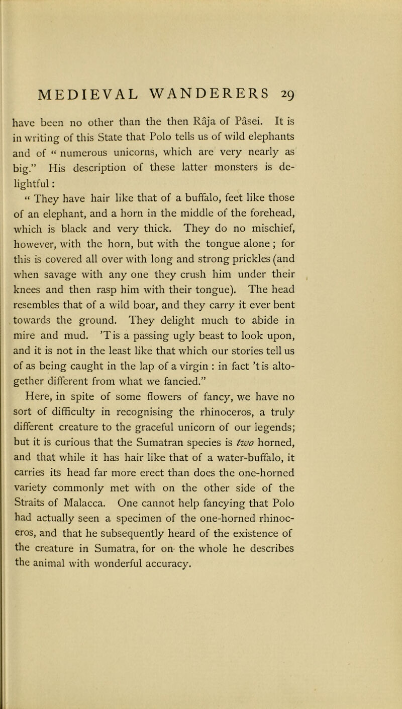 have been no other than the then Raja of Pasei. It is in writing of this State that Polo tells us of wild elephants and of “ numerous unicorns, which are very nearly as big.” His description of these latter monsters is de- lightful : “ They have hair like that of a buffalo, feet like those of an elephant, and a horn in the middle of the forehead, which is black and very thick. They do no mischief, however, with the horn, but with the tongue alone; for this is covered all over with long and strong prickles (and when savage with any one they crush him under their knees and then rasp him with their tongue). The head resembles that of a wild boar, and they carry it ever bent towards the ground. They delight much to abide in mire and mud. ’Tis a passing ugly beast to look upon, and it is not in the least like that which our stories tell us of as being caught in the lap of a virgin : in fact ’tis alto- gether different from what we fancied.” Here, in spite of some flowers of fancy, we have no sort of difficulty in recognising the rhinoceros, a truly different creature to the graceful unicorn of our iegends; but it is curious that the Sumatran species is two horned, and that while it has hair like that of a water-buffalo, it carries its head far more erect than does the one-horned variety commonly met with on the other side of the Straits of Malacca. One cannot help fancying that Polo had actually seen a specimen of the one-horned rhinoc- eros, and that he subsequently heard of the existence of the creature in Sumatra, for on’ the whole he describes the animal with wonderful accuracy.