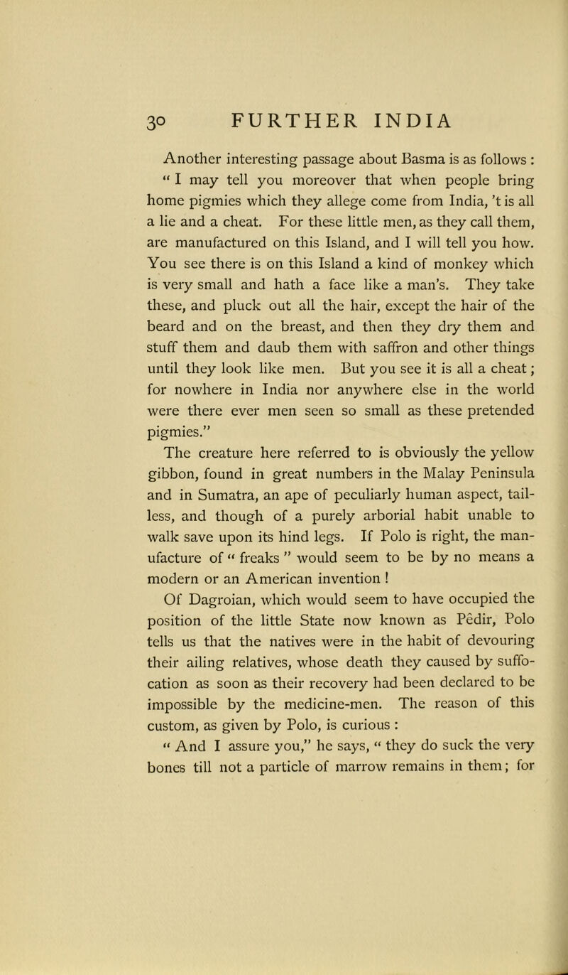 Another interesting passage about Basma is as follows : “ I may tell you moreover that when people bring home pigmies which they allege come from India, ’t is all a lie and a cheat. For these little men, as they call them, are manufactured on this Island, and I will tell you how. You see there is on this Island a kind of monkey which is very small and hath a face like a man’s. They take these, and pluck out all the hair, except the hair of the beard and on the breast, and then they dry them and stuff them and daub them with saffron and other things until they look like men. But you see it is all a cheat; for nowhere in India nor anywhere else in the world were there ever men seen so small as these pretended pigmies.” The creature here referred to is obviously the yellow gibbon, found in great numbers in the Malay Peninsula and in Sumatra, an ape of peculiarly human aspect, tail- less, and though of a purely arborial habit unable to walk save upon its hind legs. If Polo is right, the man- ufacture of “ freaks ” would seem to be by no means a modern or an American invention ! Of Dagroian, which would seem to have occupied the position of the little State now known as Pedir, Polo tells us that the natives were in the habit of devouring their ailing relatives, whose death they caused by suffo- cation as soon as their recovery had been declared to be impossible by the medicine-men. The reason of this custom, as given by Polo, is curious : “ And I assure you,” he says, “ they do suck the very bones till not a particle of marrow remains in them; for