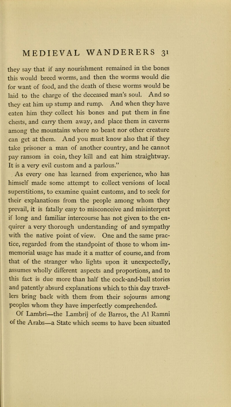 they say that if any nourishment remained in the bones this would breed worms, and then the worms would die for want of food, and the death of these worms would be laid to the charge of the deceased man’s soul. And so they eat him up stump and rump. And when they have eaten him they collect his bones and put them in fine chests, and carry them away, and place them in caverns among the mountains where no beast nor other creature can get at them. And you must know also that if they take prisoner a man of another country, and he cannot pay ransom in coin, they kill and eat him straightway. It is a very evil custom and a parlous.” As every one has learned from experience, who has himself made some attempt to collect versions of local superstitions, to examine quaint customs, and to seek for their explanations from the people among whom they prevail, it is fatally easy to misconceive and misinterpret if long and familiar intercourse has not given to the en- quirer a very thorough understanding of and sympathy with the native point of view. One and the same prac- tice, regarded from the standpoint of those to whom im- memorial usage has made it a matter of course, and from that of the stranger who lights upon it unexpectedly, assumes wholly different aspects and proportions, and to this fact is due more than half the cock-and-bull stories and patently absurd explanations which to this day travel- lers bring back with them from their sojourns among peoples whom they have imperfectly comprehended. Of Lambri—the Lambrij of de Barros, the A1 Ramni of the Arabs—a State which seems to have been situated