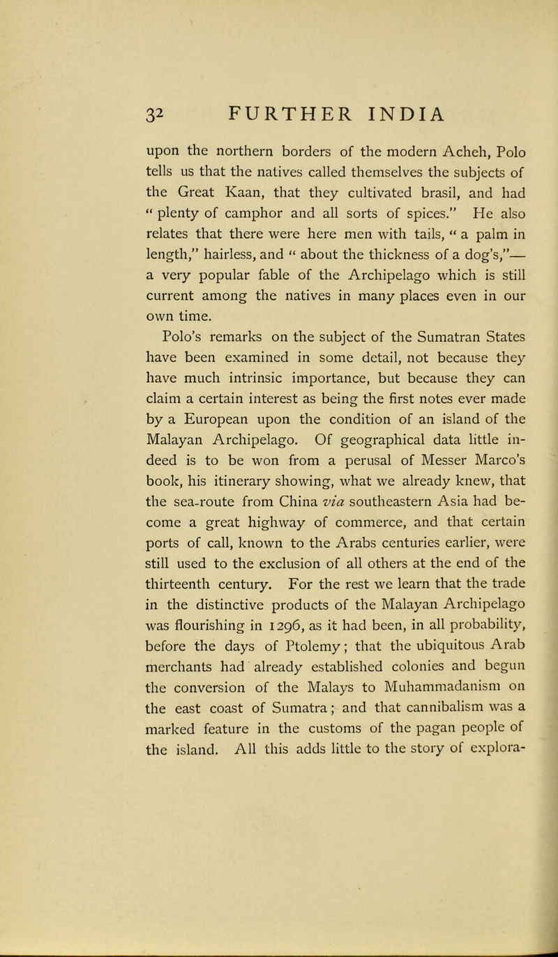 upon the northern borders of the modern Acheh, Polo tells us that the natives called themselves the subjects of the Great Kaan, that they cultivated brasil, and had “ plenty of camphor and all sorts of spices.” He also relates that there were here men with tails, “ a palm in length,” hairless, and “ about the thickness of a dog’s,”— a very popular fable of the Archipelago which is still current among the natives in many places even in our own time. Polo’s remarks on the subject of the Sumatran States have been examined in some detail, not because they have much intrinsic importance, but because they can claim a certain interest as being the first notes ever made by a European upon the condition of an island of the Malayan Archipelago. Of geographical data little in- deed is to be won from a perusal of Messer Marco’s book, his itinerary showing, what we already knew, that the sea-route from China via southeastern Asia had be- come a great highway of commerce, and that certain ports of call, known to the Arabs centuries earlier, were still used to the exclusion of all others at the end of the thirteenth century. For the rest we learn that the trade in the distinctive products of the Malayan Archipelago was flourishing in 1296, as it had been, in all probability, before the days of Ptolemy; that the ubiquitous Arab merchants had already established colonies and begun the conversion of the Malays to Muhammadanism on the east coast of Sumatra; and that cannibalism was a marked feature in the customs of the pagan people of the island. All this adds little to the story of explora-