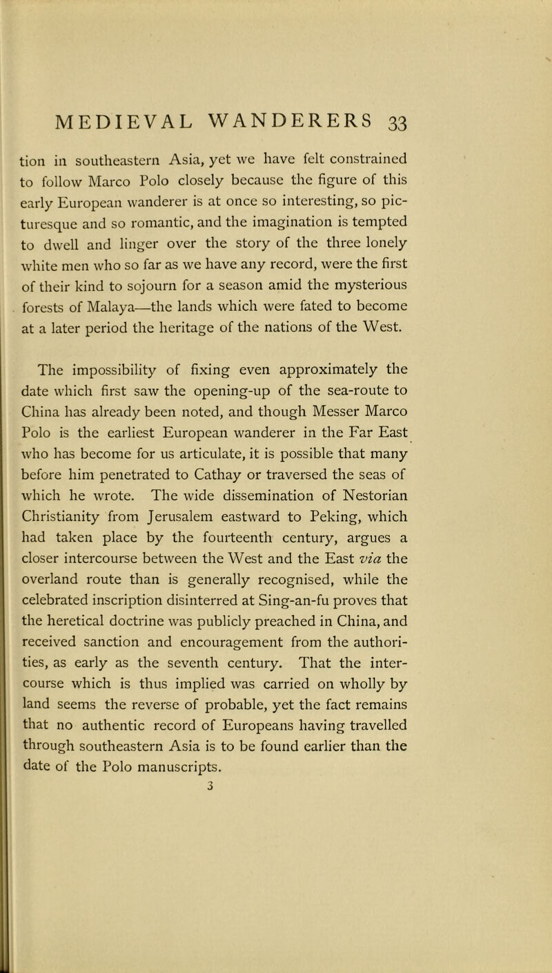 tion in southeastern Asia, yet we have felt constrained to follow Marco Polo closely because the figure of this early European wanderer is at once so interesting, so pic- turesque and so romantic, and the imagination is tempted to dwell and linger over the story of the three lonely white men who so far as we have any record, were the first of their kind to sojourn for a season amid the mysterious forests of Malaya—the lands which were fated to become at a later period the heritage of the nations of the West. The impossibility of fixing even approximately the date which first saw the opening-up of the sea-route to China has already been noted, and though Messer Marco Polo is the earliest European wanderer in the Far East who has become for us articulate, it is possible that many before him penetrated to Cathay or traversed the seas of which he wrote. The wide dissemination of Nestorian Christianity from Jerusalem eastward to Peking, which had taken place by the fourteenth century, argues a closer intercourse between the West and the East via the overland route than is generally recognised, while the celebrated inscription disinterred at Sing-an-fu proves that the heretical doctrine was publicly preached in China, and received sanction and encouragement from the authori- ties, as early as the seventh century. That the inter- course which is thus implied was carried on wholly by land seems the reverse of probable, yet the fact remains that no authentic record of Europeans having travelled through southeastern Asia is to be found earlier than the date of the Polo manuscripts. 3