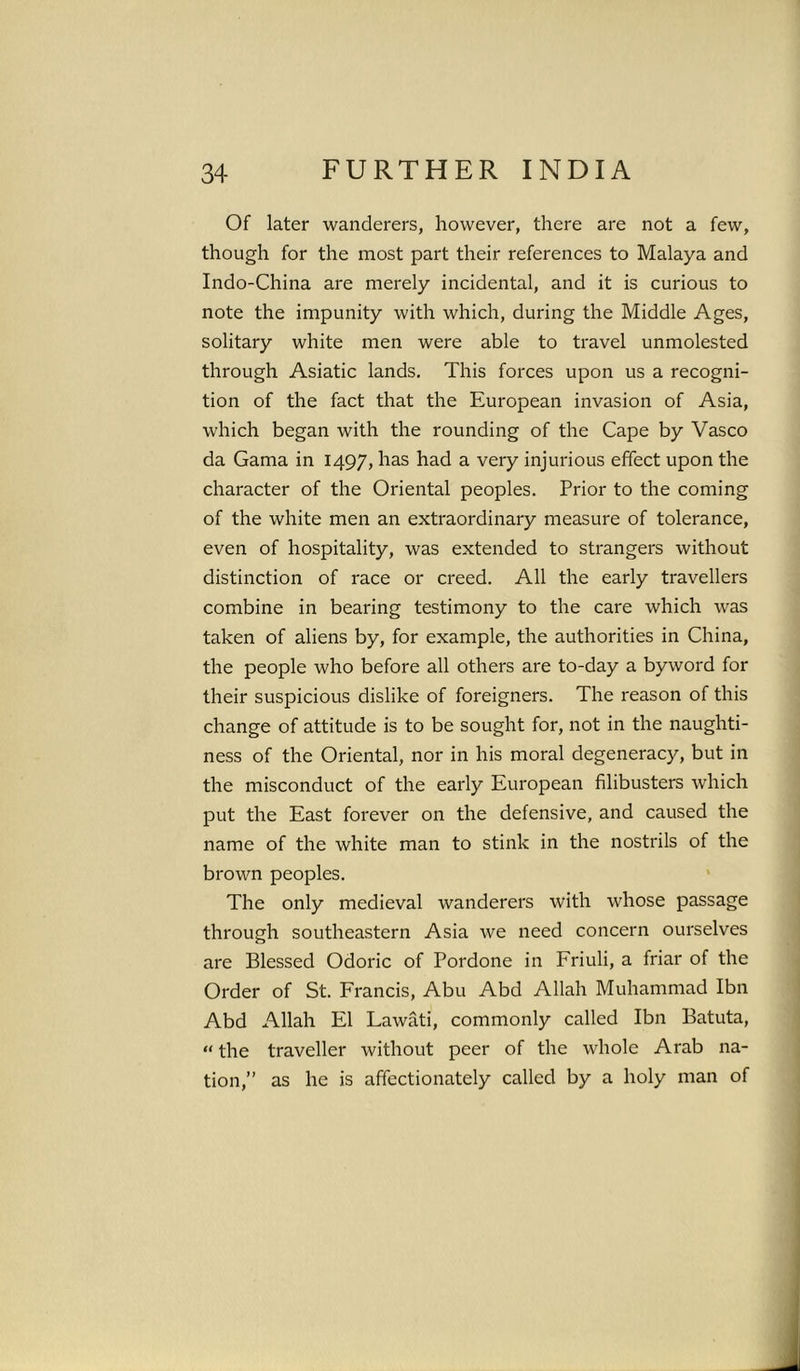 Of later wanderers, however, there are not a few, though for the most part their references to Malaya and Indo-China are merely incidental, and it is curious to note the impunity with which, during the Middle Ages, solitary white men were able to travel unmolested through Asiatic lands. This forces upon us a recogni- tion of the fact that the European invasion of Asia, which began with the rounding of the Cape by Vasco da Gama in 1497, has had a very injurious effect upon the character of the Oriental peoples. Prior to the coming of the white men an extraordinary measure of tolerance, even of hospitality, was extended to strangers without distinction of race or creed. All the early travellers combine in bearing testimony to the care which was taken of aliens by, for example, the authorities in China, the people who before all others are to-day a byword for their suspicious dislike of foreigners. The reason of this change of attitude is to be sought for, not in the naughti- ness of the Oriental, nor in his moral degeneracy, but in the misconduct of the early European filibusters which put the East forever on the defensive, and caused the name of the white man to stink in the nostrils of the brown peoples. The only medieval wanderers with whose passage through southeastern Asia we need concern ourselves are Blessed Odoric of Pordone in Friuli, a friar of the Order of St. Francis, Abu Abd Allah Muhammad Ibn Abd Allah El Lawati, commonly called Ibn Batuta, “ the traveller without peer of the whole Arab na- tion,” as he is affectionately called by a holy man of