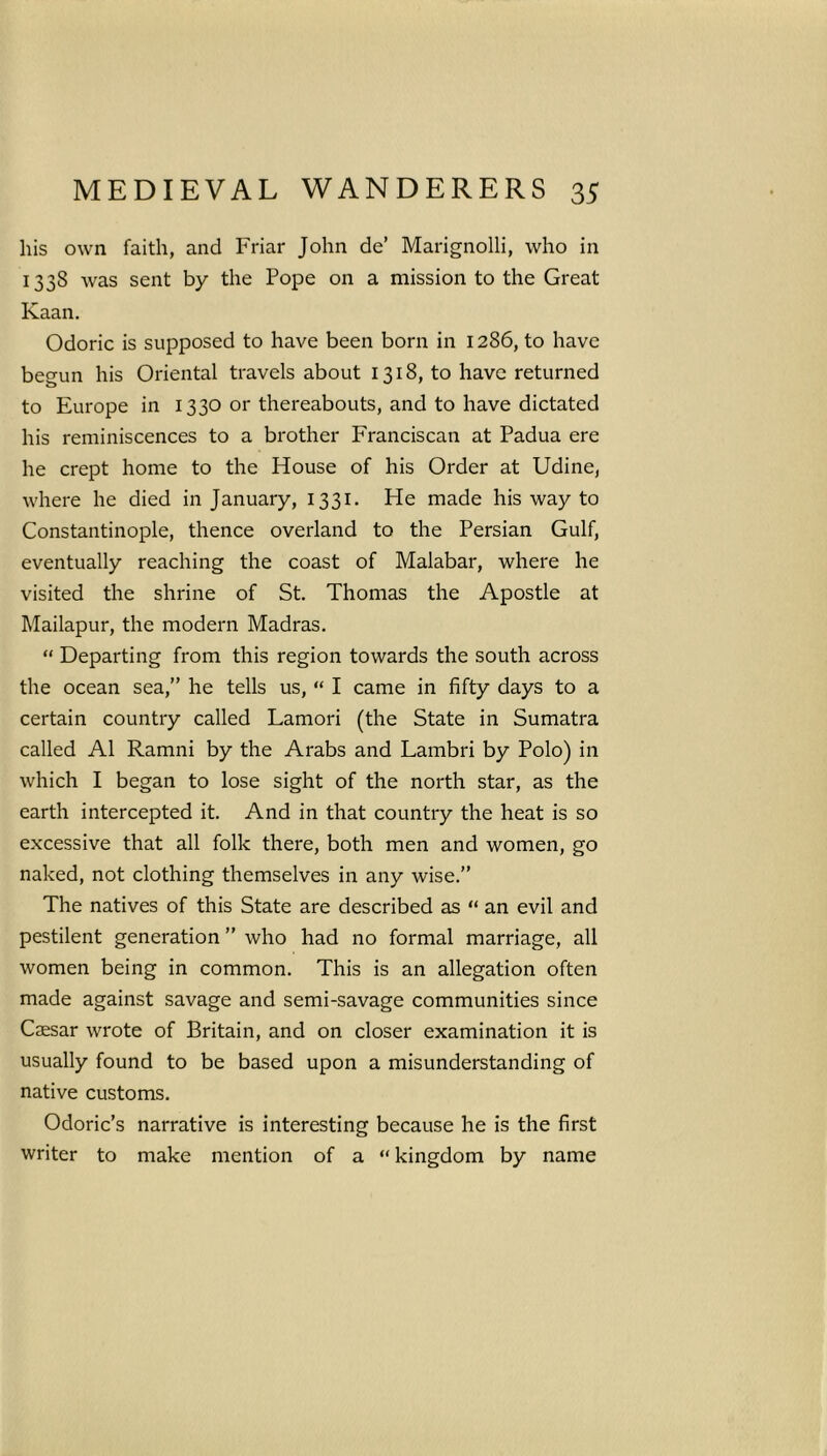his own faith, and Friar John de’ Marignolli, who in 1338 was sent by the Pope on a mission to the Great Kaan. Odoric is supposed to have been born in 1286, to have begun his Oriental travels about 1318, to have returned to Europe in 1330 or thereabouts, and to have dictated his reminiscences to a brother Franciscan at Padua ere he crept home to the House of his Order at Udine, where he died in January, 1331. He made his way to Constantinople, thence overland to the Persian Gulf, eventually reaching the coast of Malabar, where he visited the shrine of St. Thomas the Apostle at Mailapur, the modern Madras. “ Departing from this region towards the south across the ocean sea,” he tells us, “ I came in fifty days to a certain country called Lamori (the State in Sumatra called A1 Ramni by the Arabs and Lambri by Polo) in which I began to lose sight of the north star, as the earth intercepted it. And in that country the heat is so excessive that all folk there, both men and women, go naked, not clothing themselves in any wise.” The natives of this State are described as “ an evil and pestilent generation ” who had no formal marriage, all women being in common. This is an allegation often made against savage and semi-savage communities since Caesar wrote of Britain, and on closer examination it is usually found to be based upon a misunderstanding of native customs. Odoric’s narrative is interesting because he is the first writer to make mention of a “kingdom by name