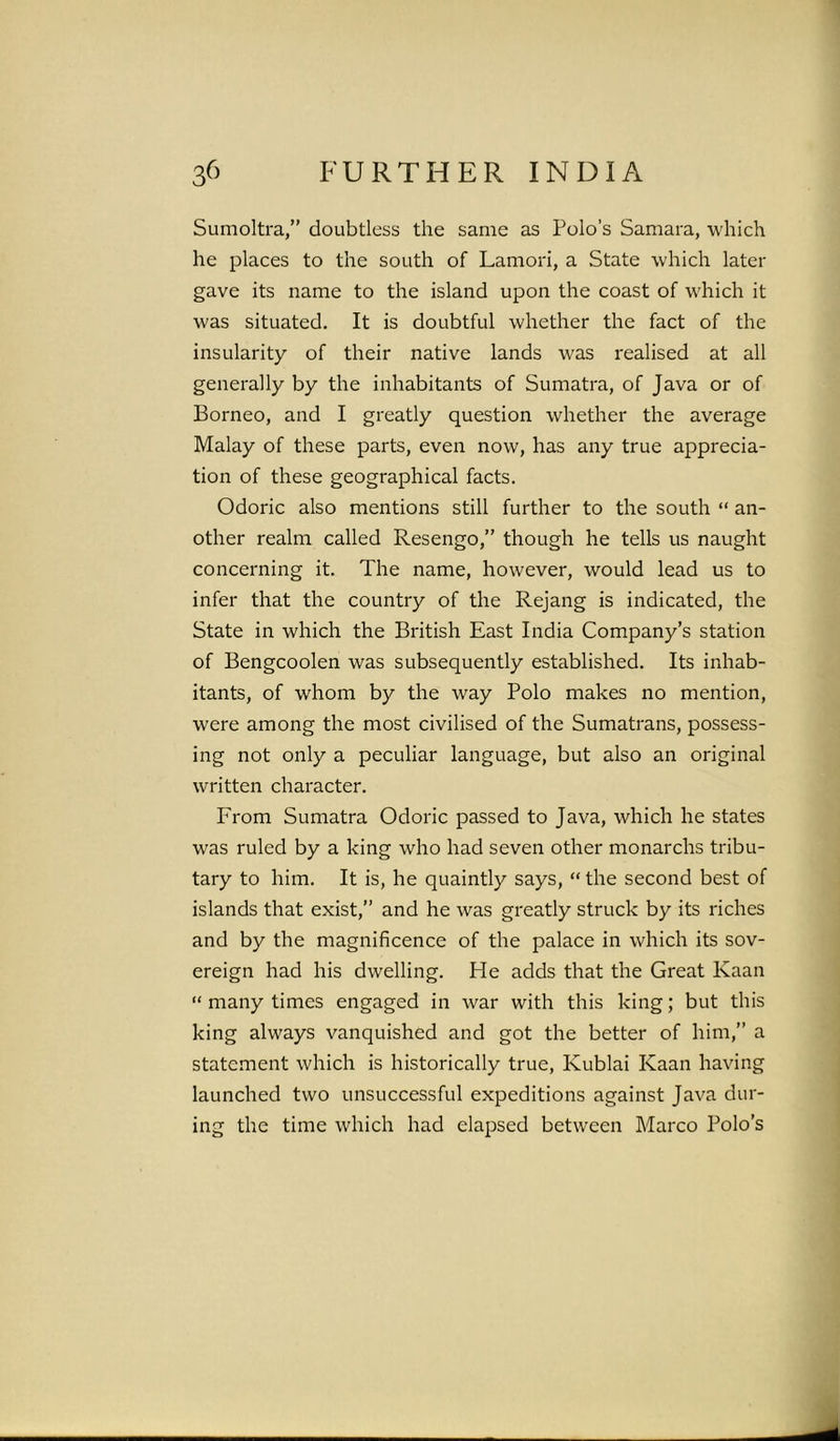 Sumoltra,” doubtless the same as Polo’s Samara, which he places to the south of Lamori, a State which later gave its name to the island upon the coast of which it was situated. It is doubtful whether the fact of the insularity of their native lands was realised at all generally by the inhabitants of Sumatra, of Java or of Borneo, and I greatly question whether the average Malay of these parts, even now, has any true apprecia- tion of these geographical facts. Odoric also mentions still further to the south “ an- other realm called Resengo,” though he tells us naught concerning it. The name, however, would lead us to infer that the country of the Rejang is indicated, the State in which the British East India Company’s station of Bengcoolen was subsequently established. Its inhab- itants, of whom by the way Polo makes no mention, were among the most civilised of the Sumatrans, possess- ing not only a peculiar language, but also an original written character. From Sumatra Odoric passed to Java, which he states was ruled by a king who had seven other monarchs tribu- tary to him. It is, he quaintly says, “ the second best of islands that exist,” and he was greatly struck by its riches and by the magnificence of the palace in which its sov- ereign had his dwelling. He adds that the Great Kaan “ many times engaged in war with this king; but this king always vanquished and got the better of him,” a statement which is historically true, Kublai Kaan having launched two unsuccessful expeditions against Java dur- ing the time which had elapsed between Marco Polo’s
