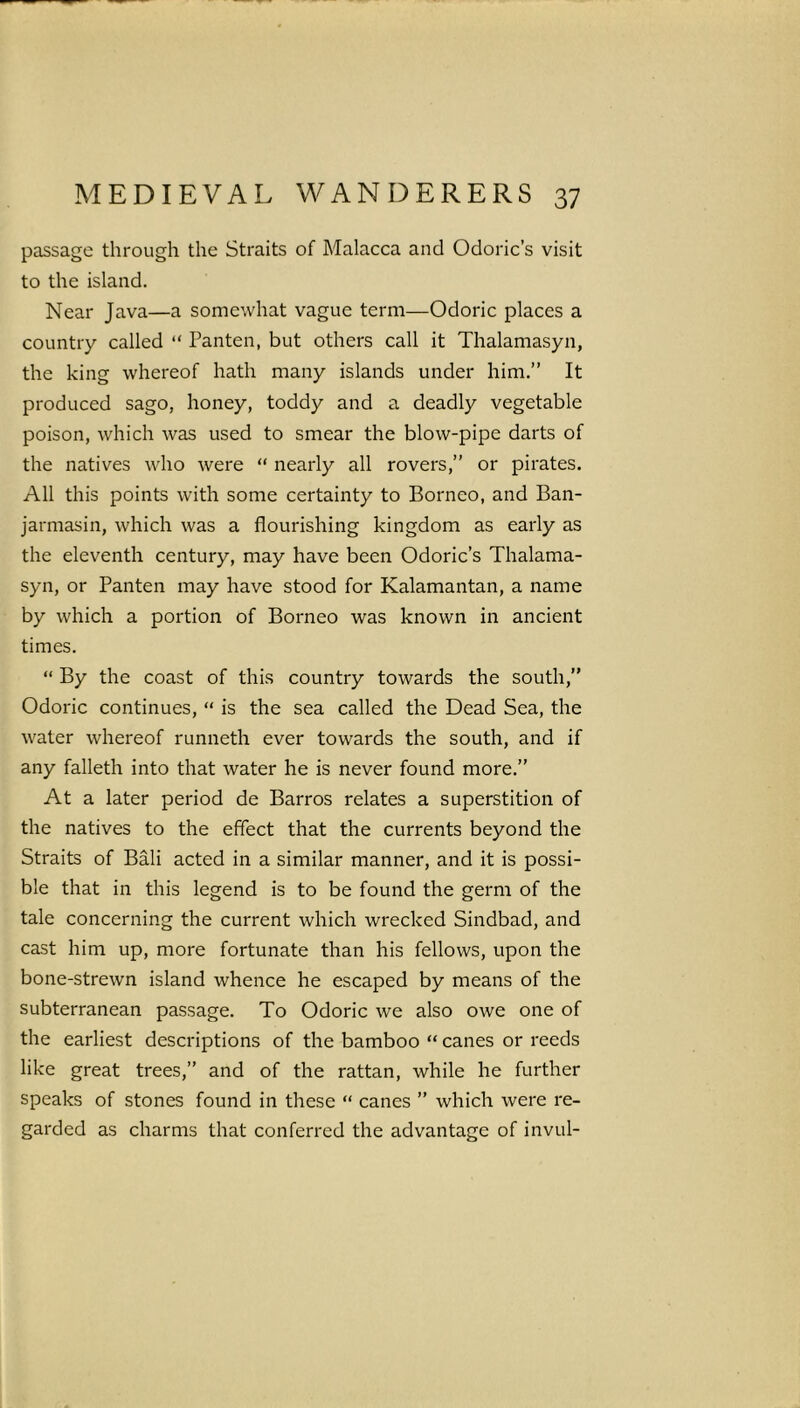 passage through the Straits of Malacca and Odoric’s visit to the island. Near Java—a somewhat vague term—Odoric places a country called “ Panten, but others call it Thalamasyn, the king whereof hath many islands under him.” It produced sago, honey, toddy and a deadly vegetable poison, which was used to smear the blow-pipe darts of the natives who were “ nearly all rovers,” or pirates. All this points with some certainty to Borneo, and Ban- jarmasin, which was a flourishing kingdom as early as the eleventh century, may have been Odoric’s Thalama- syn, or Panten may have stood for Kalamantan, a name by which a portion of Borneo was known in ancient times. “ By the coast of this country towards the south,” Odoric continues, “ is the sea called the Dead Sea, the water whereof runneth ever towards the south, and if any falleth into that water he is never found more.” At a later period de Barros relates a superstition of the natives to the effect that the currents beyond the Straits of Bali acted in a similar manner, and it is possi- ble that in this legend is to be found the germ of the tale concerning the current which wrecked Sindbad, and cast him up, more fortunate than his fellows, upon the bone-strewn island whence he escaped by means of the subterranean passage. To Odoric we also owe one of the earliest descriptions of the bamboo “ canes or reeds like great trees,” and of the rattan, while he further speaks of stones found in these “ canes ” which were re- garded as charms that conferred the advantage of invul-