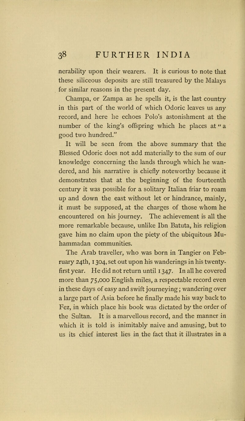 nerability upon their wearers. It is curious to note that these siliceous deposits are still treasured by the Malays for similar reasons in the present day. Champa, or Zampa as he spells it, is the last country in this part of the world of which Odoric leaves us any record, and here he echoes Polo’s astonishment at the number of the king’s offspring which he places at “ a good two hundred.” It will be seen from the above summary that the Blessed Odoric does not add materially to the sum of our knowledge concerning the lands through which he wan- dered, and his narrative is chiefly noteworthy because it demonstrates that at the beginning of the fourteenth century it was possible for a solitary Italian friar to roam up and down the east without let or hindrance, mainly, it must be supposed, at the charges of those whom he encountered on his journey. The achievement is all the more remarkable because, unlike Ibn Batuta, his religion gave him no claim upon the piety of the ubiquitous Mu- hammadan communities. The Arab traveller, who was born in Tangier on Feb- ruary 24th, 1304, set out upon his wanderings in his twenty- first year. He did not return until 1347. In all he covered more than 75,000 English miles, a respectable record even in these days of easy and swift journeying; wandering over a large part of Asia before he finally made his way back to Fez, in which place his book was dictated by the order of the Sultan. It is a marvellous record, and the manner in which it is told is inimitably naive and amusing, but to us its chief interest lies in the fact that it illustrates in a J