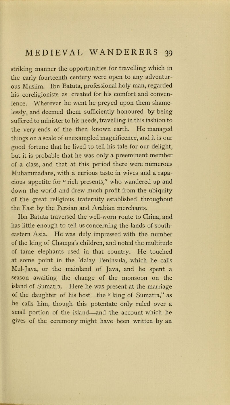 striking manner the opportunities for travelling which in the early fourteenth century were open to any adventur- ous Muslim. Ibn Batuta, professional holy man, regarded his coreligionists as created for his comfort and conven- ience. Wherever he went he preyed upon them shame- lessly, and deemed them sufficiently honoured by being suffered to minister to his needs, travelling in this fashion to the very ends of the then known earth. He managed things on a scale of unexampled magnificence, and it is our good fortune that he lived to tell his tale for our delight, but it is probable that he was only a preeminent member of a class, and that at this period there were numerous Muhammadans, with a curious taste in wives and a rapa- cious appetite for “ rich presents,” who wandered up and down the world and drew much profit from the ubiquity of the great religious fraternity established throughout the East by the Persian and Arabian merchants. Ibn Batuta traversed the well-worn route to China, and has little enough to tell us concerning the lands of south- eastern Asia. He was duly impressed with the number of the king of Champa’s children, and noted the multitude of tame elephants used in that country. He touched at some point in the Malay Peninsula, which he calls Mul-Java, or the mainland of Java, and he spent a season awaiting the change of the monsoon on the island of Sumatra. Here he was present at the marriage of the daughter of his host—the “ king of Sumatra,” as he calls him, though this potentate only ruled over a small portion of the island—and the account which he gives of the ceremony might have been written by an