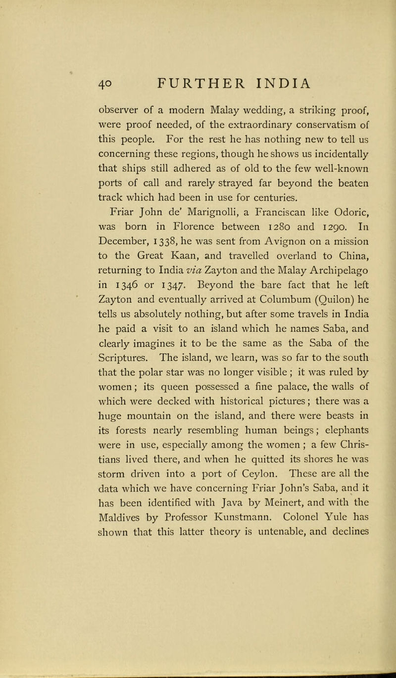 observer of a modern Malay wedding, a striking proof, were proof needed, of the extraordinary conservatism of this people. For the rest he has nothing new to tell us concerning these regions, though he shows us incidentally that ships still adhered as of old to the few well-known ports of call and rarely strayed far beyond the beaten track which had been in use for centuries. Friar John de’ Marignolli, a Franciscan like Odoric, was born in Florence between 1280 and 1290. In December, 1338, he was sent from Avignon on a mission to the Great Kaan, and travelled overland to China, returning to India via Zayton and the Malay Archipelago in 1346 or 1347. Beyond the bare fact that he left Zayton and eventually arrived at Columbum (Quilon) he tells us absolutely nothing, but after some travels in India he paid a visit to an island which he names Saba, and clearly imagines it to be the same as the Saba of the Scriptures. The island, we learn, was so far to the south that the polar star was no longer visible ; it was ruled by women; its queen possessed a fine palace, the walls of which were decked with historical pictures; there was a huge mountain on the island, and there were beasts in its forests nearly resembling human beings; elephants were in use, especially among the women ; a few Chris- tians lived there, and when he quitted its shores he was storm driven into a port of Ceylon. These are all the data which we have concerning Friar John’s Saba, and it has been identified with Java by Meinert, and with the Maldives by Professor Kunstmann. Colonel Yule has shown that this latter theory is untenable, and declines