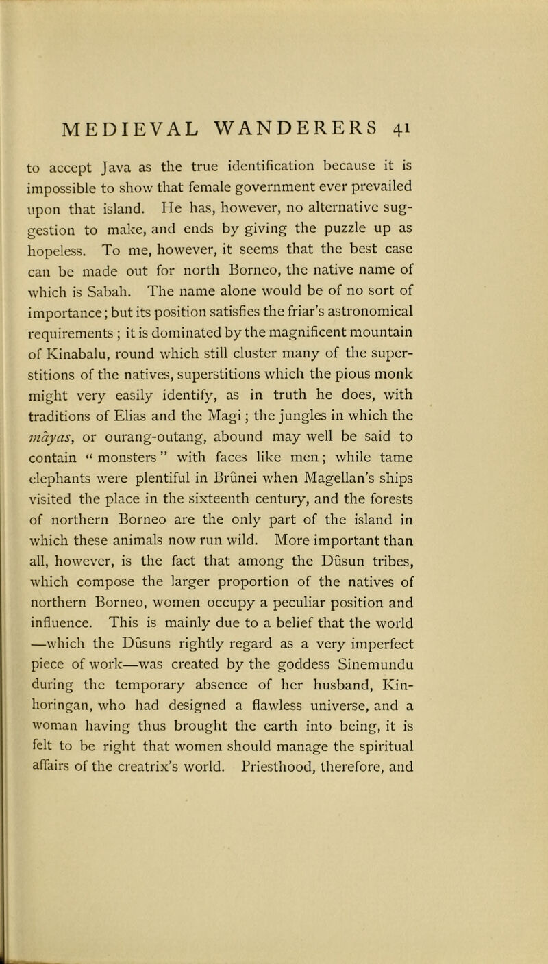 to accept Java as the true identification because it is impossible to show that female government ever prevailed upon that island. He has, however, no alternative sug- gestion to make, and ends by giving the puzzle up as hopeless. To me, however, it seems that the best case can be made out for north Borneo, the native name of which is Sabah. The name alone would be of no sort of importance; but its position satisfies the friar’s astronomical requirements ; it is dominated by the magnificent mountain of Kinabalu, round which still cluster many of the super- stitions of the natives, superstitions which the pious monk might very easily identify, as in truth he does, with traditions of Elias and the Magi; the jungles in which the may as, or ourang-outang, abound may well be said to contain “ monsters ” with faces like men; while tame elephants were plentiful in Brunei when Magellan’s ships visited the place in the sixteenth century, and the forests of northern Borneo are the only part of the island in which these animals now run wild. More important than all, however, is the fact that among the Dusun tribes, which compose the larger proportion of the natives of northern Borneo, women occupy a peculiar position and influence. This is mainly due to a belief that the world —which the Dusuns rightly regard as a very imperfect piece of work—was created by the goddess Sinemundu during the temporary absence of her husband, Kin- horingan, who had designed a flawless universe, and a woman having thus brought the earth into being, it is felt to be right that women should manage the spiritual affairs of the creatrix’s world. Priesthood, therefore, and