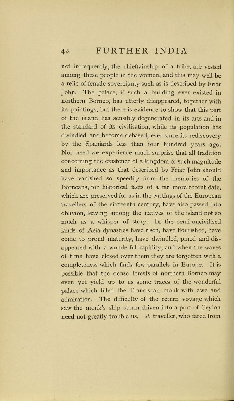 not infrequently, the chieftainship of a tribe, are vested among these people in the women, and this may well be a relic of female sovereignty such as is described by Friar John. The palace, if such a building ever existed in northern Borneo, has utterly disappeared, together with its paintings, but there is evidence to show that this part of the island has sensibly degenerated in its arts and in the standard of its civilisation, while its population has dwindled and become debased, ever since its rediscovery by the Spaniards less than four hundred years ago. Nor need we experience much surprise that all tradition concerning the existence of a kingdom of such magnitude and importance as that described by Friar John should have vanished so speedily from the memories of the Borneans, for historical facts of a far more recent date, which are preserved for us in the writings of the European travellers of the sixteenth century, have also passed into oblivion, leaving among the natives of the island not so much as a whisper of stoiy. In the semi-uncivilised lands of Asia dynasties have risen, have flourished, have come to proud maturity, have dwindled, pined and dis- appeared with a wonderful rapidity, and when the waves of time have closed over them they are forgotten with a completeness which finds few parallels in Europe. It is possible that the dense forests of northern Borneo may even yet yield up to us some traces of the wonderful palace which filled the Franciscan monk with awe and admiration. The difficulty of the return voyage which saw the monk's ship storm driven into a port of Ceylon need not greatly trouble us. A traveller, who fared from