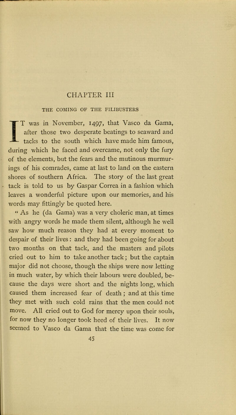 CHAPTER III THE COMING OF THE FILIBUSTERS IT was in November, 1497, that Vasco da Gama, after those two desperate beatings to seaward and tacks to the south which have made him famous, during which he faced and overcame, not only the fury of the elements, but the fears and the mutinous murmur- ings of his comrades, came at last to land on the eastern shores of southern Africa. The story of the last great tack is told to us by Gaspar Correa in a fashion which leaves a wonderful picture upon our memories, and his words may fittingly be quoted here. “ As he (da Gama) was a very choleric man, at times with angry Avords he made them silent, although he well saw how much reason they had at every moment to despair of their lives : and they had been going for about two months on that tack, and the masters and pilots cried out to him to take another tack; but the captain major did not choose, though the ships were now letting in much water, by which their labours were doubled, be- cause the days were short and the nights long, which caused them increased fear of death ; and at this time they met with such cold rains that the men could not move. All cried out to God for mercy upon their souls, for now they no longer took heed of their lives. It now seemed to Vasco da Gama that the time was come for
