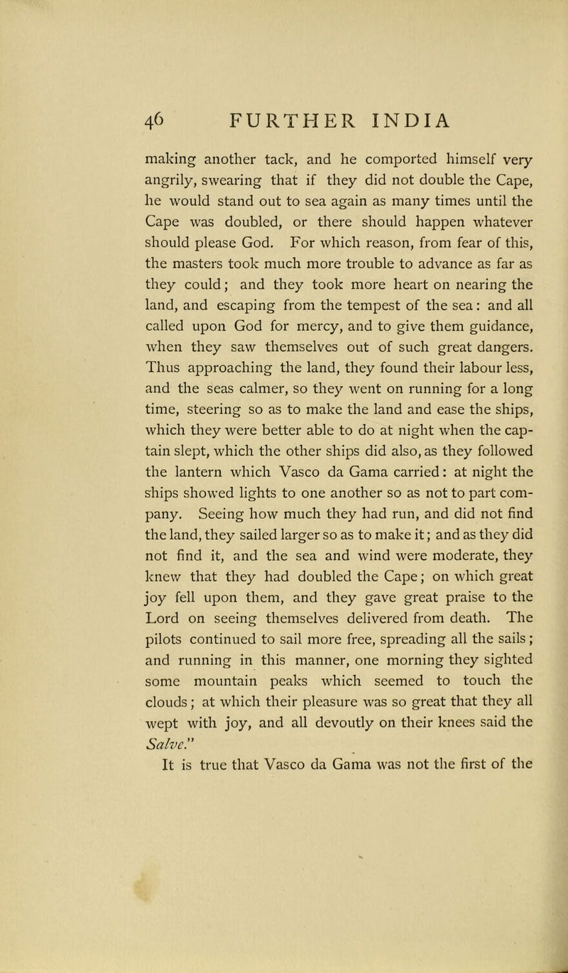 making another tack, and he comported himself very angrily, swearing that if they did not double the Cape, he would stand out to sea again as many times until the Cape was doubled, or there should happen whatever should please God. For which reason, from fear of this, the masters took much more trouble to advance as far as they could; and they took more heart on nearing the land, and escaping from the tempest of the sea: and all called upon God for mercy, and to give them guidance, when they saw themselves out of such great dangers. Thus approaching the land, they found their labour less, and the seas calmer, so they went on running for a long time, steering so as to make the land and ease the ships, which they were better able to do at night when the cap- tain slept, which the other ships did also, as they followed the lantern which Vasco da Gama carried: at night the ships showed lights to one another so as not to part com- pany. Seeing how much they had run, and did not find the land, they sailed larger so as to make it; and as they did not find it, and the sea and wind were moderate, they knew that they had doubled the Cape; on which great joy fell upon them, and they gave great praise to the Lord on seeing themselves delivered from death. The pilots continued to sail more free, spreading all the sails; and running in this manner, one morning they sighted some mountain peaks which seemed to touch the clouds; at which their pleasure was so great that they all wept with joy, and all devoutly on their knees said the Salve.” It is true that Vasco da Gama was not the first of the