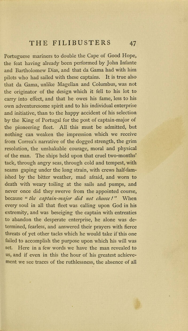 Portuguese mariners to double the Cape of Good Plope, the feat having already been performed by John Infante and Bartholomew Dias, and that da Gama had with him pilots who had sailed with these captains. It is true also that da Gama, unlike Magellan and Columbus, was not the originator of the design which it fell to his lot to carry into effect, and that he owes his fame, less to his own adventuresome spirit and to his individual enterprise and initiative, than to the happy accident of his selection by the King of Portugal for the post of captain-major of the pioneering fleet. All this must be admitted, but nothing can weaken the impression which we receive from Correa’s narrative of the dogged strength, the grim resolution, the unshakable courage, moral and physical of the man. The ships held upon that cruel two-months’ tack, through angry seas, through cold and tempest, with seams gaping under the long strain, with crews half-fam- ished by the bitter weather, mad afraid, and worn to death with weary toiling at the sails and pumps, and never once did they swerve from the appointed course, because “ the captain-major did not choose! ” When every soul in all that fleet was calling upon God in his extremity, and was beseiging the captain with entreaties to abandon the desperate enterprise, he alone was de- termined, fearless, and answered their prayers with fierce threats of yet other tacks which he would take if this one failed to accomplish the purpose upon which his will was set. Here in a few words we have the man revealed to us, and if even in this the hour of his greatest achieve- ment we see traces of the ruthlessness, the absence of all