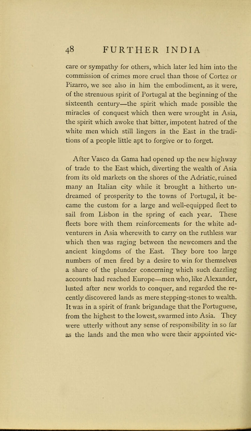 care or sympathy for others, which later led him into the commission of crimes more cruel than those of Cortez or Pizarro, we see also in him the embodiment, as it were, of the strenuous spirit of Portugal at the beginning of the sixteenth century—the spirit which made possible the miracles of conquest which then were wrought in Asia, the spirit which awoke that bitter, impotent hatred of the white men which still lingers in the East in the tradi- tions of a people little apt to forgive or to forget. After Vasco da Gama had opened up the new highway of trade to the East which, diverting the wealth of Asia from its old markets on the shores of the Adriatic, ruined many an Italian city while it brought a hitherto un- dreamed of prosperity to the towns of Portugal, it be- came the custom for a large and well-equipped fleet to sail from Lisbon in the spring of each year. These fleets bore with them reinforcements for the white ad- venturers in Asia wherewith to carry on the ruthless war which then was raging between the newcomers and the ancient kingdoms of the East. They bore too large numbers of men fired by a desire to win for themselves a share of the plunder concerning which such dazzling accounts had reached Europe—men who, like Alexander, lusted after new worlds to conquer, and regarded the re- cently discovered lands as mere stepping-stones to wealth. It was in a spirit of frank brigandage that the Portuguese, from the highest to the lowest, swarmed into Asia. They were utterly without any sense of responsibility in so far as the lands and the men who were their appointed vie-