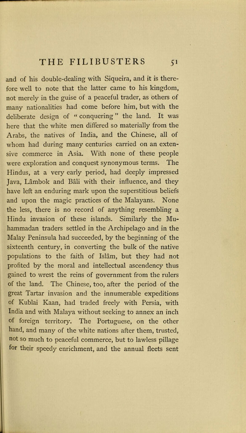 and of his double-dealing with Siqueira, and it is there- fore well to note that the latter came to his kingdom, not merely in the guise of a peaceful trader, as others of many nationalities had come before him, but with the deliberate design of “ conquering ” the land. It was here that the white men differed so materially from the Arabs, the natives of India, and the Chinese, all of whom had during many centuries carried on an exten- sive commerce in Asia. With none of these people were exploration and conquest synonymous terms. The Hindus, at a very early period, had deeply impressed Java, Lambok and Bali with their influence, and they have left an enduring mark upon the superstitious beliefs and upon the magic practices of the Malayans. None the less, there is no record of anything resembling a Hindu invasion of these islands. Similarly the Mu- hammadan traders settled in the Archipelago and in the Malay Peninsula had succeeded, by the beginning of the sixteenth century, in converting the bulk of the native populations to the faith of Islam, but they had not profited by the moral and intellectual ascendency thus gained to wrest the reins of government from the rulers of the land. The Chinese, too, after the period of the great Tartar invasion and the innumerable expeditions of Kublai Kaan, had traded freely with Persia, with India and with Malaya without seeking to annex an inch of foreign territory. The Portuguese, on the other hand, and many of the white nations after them, trusted, not so much to peaceful commerce, but to lawless pillage for their speedy enrichment, and the annual fleets sent