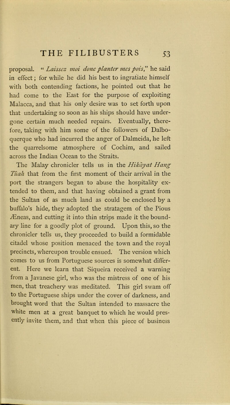 proposal. “ Laisscz vioi done planter vies pots,” he said in effect; for while he did his best to ingratiate himself with both contending factions, he pointed out that he had come to the East for the purpose of exploiting Malacca, and that his only desire was to set forth upon that undertaking so soon as his ships should have under- gone certain much needed repairs. Eventually, there- fore, taking with him some of the followers of Dalbo- querque who had incurred the anger of Dalmeida, he left the quarrelsome atmosphere of Cochim, and sailed across the Indian Ocean to the Straits. The Malay chronicler tells us in the Hikayat Hang Tuah that from the first moment of their arrival in the port the strangers began to abuse the hospitality ex- tended to them, and that having obtained a grant from the Sultan of as much land as could be enclosed by a buffalo’s hide, they adopted the stratagem of the Pious vEneas, and cutting it into thin strips made it the bound- ary line for a goodly plot of ground. Upon this, so the chronicler tells us, they proceeded to build a formidable citadel whose position menaced the town and the royal precincts, whereupon trouble ensued. The version which comes to us from Portuguese sources is somewhat differ- ent. Here we learn that Siqueira received a warning from a Javanese girl, who was the mistress of one of his men, that treachery was meditated. This girl swam off to the Portuguese ships under the cover of darkness, and brought word that the Sultan intended to massacre the white men at a great banquet to which he would pres- ently invite them, and that when this piece of business