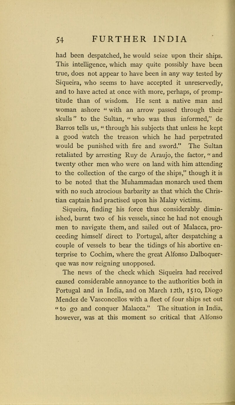 had been despatched, he would seize upon their ships. This intelligence, which may quite possibly have been true, does not appear to have been in any way tested by Siqueira, who seems to have accepted it unreservedly, and to have acted at once with more, perhaps, of promp- titude than of wisdom. He sent a native man and woman ashore “ with an arrow passed through their skulls ” to the Sultan, “ who was thus informed,” de Barros tells us, “ through his subjects that unless he kept a good watch the treason which he had perpetrated would be punished with fire and sword.” The Sultan retaliated by arresting Ruy de Araujo, the factor, “ and twenty other men who were on land with him attending to the collection of the cargo of the ships,” though it is to be noted that the Muhammadan monarch used them with no such atrocious barbarity as that which the Chris- tian captain had practised upon his Malay victims. Siqueira, finding his force thus considerably dimin- ished, burnt two of his vessels, since he had not enough men to navigate them, and sailed out of Malacca, pro- ceeding himself direct to Portugal, after despatching a couple of vessels to bear the tidings of his abortive en- terprise to Cochim, where the great Alfonso Dalboquer- que was now reigning unopposed. The news of the check which Siqueira had received caused considerable annoyance to the authorities both in Portugal and in India, and on March 12th, 1510, Diogo Mendez de Vasconcellos with a fleet of four ships set out “ to go and conquer Malacca.” The situation in India, however, was at this moment so critical that Alfonso 1